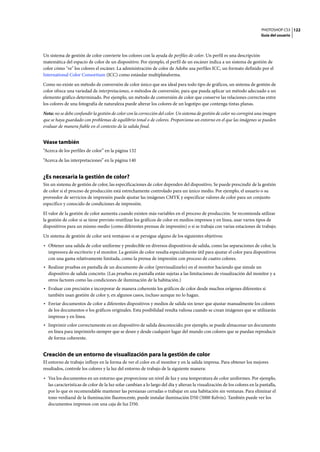 PHOTOSHOP CS3
Guía del usuario
122
Un sistema de gestión de color convierte los colores con la ayuda de perfiles de color. Un perfil es una descripción
matemática del espacio de color de un dispositivo. Por ejemplo, el perfil de un escáner indica a un sistema de gestión de
color cómo "ve" los colores el escáner. La administración de color de Adobe usa perfiles ICC, un formato definido por el
International Color Consortium (ICC) como estándar multiplataforma.
Como no existe un método de conversión de color único que sea ideal para todo tipo de gráficos, un sistema de gestión de
color ofrece una variedad de interpretaciones, o métodos de conversión, para que pueda aplicar un método adecuado a un
elemento gráfico determinado. Por ejemplo, un método de conversión de color que conserve las relaciones correctas entre
los colores de una fotografía de naturaleza puede alterar los colores de un logotipo que contenga tintas planas.
Nota: no se debe confundir la gestión de color con la corrección del color. Un sistema de gestión de color no corregirá una imagen
que se haya guardado con problemas de equilibrio tonal o de colores. Proporciona un entorno en el que las imágenes se pueden
evaluar de manera fiable en el contexto de la salida final.
Véase también
“Acerca de los perfiles de color” en la página 132
“Acerca de las interpretaciones” en la página 140
¿Es necesaria la gestión de color?
Sin un sistema de gestión de color, las especificaciones de color dependen del dispositivo. Se puede prescindir de la gestión
de color si el proceso de producción está estrechamente controlado para un único medio. Por ejemplo, el usuario o su
proveedor de servicios de impresión puede ajustar las imágenes CMYK y especificar valores de color para un conjunto
específico y conocido de condiciones de impresión.
El valor de la gestión de color aumenta cuando existen más variables en el proceso de producción. Se recomienda utilizar
la gestión de color si se tiene previsto reutilizar los gráficos de color en medios impresos y en línea, usar varios tipos de
dispositivos para un mismo medio (como diferentes prensas de impresión) o si se trabaja con varias estaciones de trabajo.
Un sistema de gestión de color será ventajoso si se persigue alguno de los siguientes objetivos:
• Obtener una salida de color uniforme y predecible en diversos dispositivos de salida, como las separaciones de color, la
impresora de escritorio y el monitor. La gestión de color resulta especialmente útil para ajustar el color para dispositivos
con una gama relativamente limitada, como la prensa de impresión con proceso de cuatro colores.
• Realizar pruebas en pantalla de un documento de color (previsualizarlo) en el monitor haciendo que simule un
dispositivo de salida concreto. (Las pruebas en pantalla están sujetas a las limitaciones de visualización del monitor y a
otros factores como las condiciones de iluminación de la habitación.)
• Evaluar con precisión e incorporar de manera coherente los gráficos de color desde muchos orígenes diferentes si
también usan gestión de color y, en algunos casos, incluso aunque no lo hagan.
• Enviar documentos de color a diferentes dispositivos y medios de salida sin tener que ajustar manualmente los colores
de los documentos o los gráficos originales. Esta posibilidad resulta valiosa cuando se crean imágenes que se utilizarán
impresas y en línea.
• Imprimir color correctamente en un dispositivo de salida desconocido; por ejemplo, se puede almacenar un documento
en línea para imprimirlo siempre que se desee y desde cualquier lugar del mundo con colores que se puedan reproducir
de forma coherente.
Creación de un entorno de visualización para la gestión de color
El entorno de trabajo influye en la forma de ver el color en el monitor y en la salida impresa. Para obtener los mejores
resultados, controle los colores y la luz del entorno de trabajo de la siguiente manera:
• Vea los documentos en un entorno que proporcione un nivel de luz y una temperatura de color uniformes. Por ejemplo,
las características de color de la luz solar cambian a lo largo del día y alteran la visualización de los colores en la pantalla,
por lo que es recomendable mantener las persianas cerradas o trabajar en una habitación sin ventanas. Para eliminar el
tono verdiazul de la iluminación fluorescente, puede instalar iluminación D50 (5000 Kelvin). También puede ver los
documentos impresos con una caja de luz D50.
 
