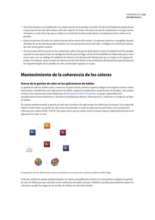 PHOTOSHOP CS3
Guía del usuario
123
• Vea el documento en una habitación con colores neutros en las paredes y el techo. El color de la habitación puede afectar
a la percepción del color del monitor y del color impreso. El mejor color para una sala de visualización es un gris neutro.
Asimismo, el color de la ropa que se refleja en el cristal del monitor puede afectar a la apariencia de los colores en la
pantalla.
• Quite los patrones de fondo con colores intensos del escritorio del monitor. Los patrones intensos o recargados situados
alrededor de un documento pueden interferir con una percepción precisa del color. Configure el escritorio de manera
que sólo incluya grises neutros.
• Vea las pruebas del documento en las condiciones reales en las que los destinatarios verán el resultado final. Por ejemplo,
se puede ver qué aspecto tiene un catálogo de artículos para el hogar a la luz de las bombillas incandescentes que se usan
en las casas o ver un catálogo de mobiliario de oficina con la iluminación fluorescente que se emplea en los lugares de
trabajo. No obstante, realice siempre las valoraciones de color finales en las condiciones de iluminación especificadas por
los requisitos legales de las pruebas de color contractuales vigentes en su país.
Mantenimiento de la coherencia de los colores
Acerca de la gestión de color en las aplicaciones de Adobe
La gestión de color de Adobe ayuda a conservar el aspecto de los colores al capturar imágenes de orígenes externos, editar
documentos y transferirlos entre aplicaciones de Adobe, y generar la salida de las composiciones terminadas. Este sistema
se basa en las convenciones desarrolladas por el International Color Consortium, un grupo responsable de la
estandarización de procedimientos y formatos de perfiles para obtener colores precisos y uniformes a lo largo de un flujo
de trabajo.
De manera predeterminada, la gestión de color está activada en las aplicaciones de Adobe que la incluyen. Si ha adquirido
Adobe Creative Suite, los ajustes de color están sincronizados en todas las aplicaciones para ofrecer una visualización
coherente para colores RGB y CMYK. Esto quiere decir que los colores tienen el mismo aspecto independientemente de la
aplicación en la que se vean.
Los ajustes de color de Adobe Creative Suite se sincronizan en una ubicación central por medio de Adobe Bridge.
Si decide cambiar los ajustes predeterminados, los valores preestablecidos de fácil uso le permitirán configurar la gestión
de color de Adobe para que coincida con las condiciones de salida comunes. También es posible personalizar los ajustes de
color para cumplir las exigencias de un flujo de trabajo de color determinado.
 