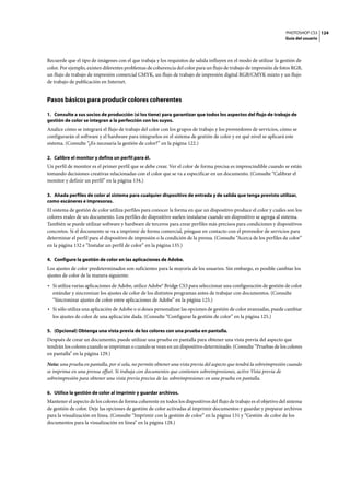 PHOTOSHOP CS3
Guía del usuario
124
Recuerde que el tipo de imágenes con el que trabaja y los requisitos de salida influyen en el modo de utilizar la gestión de
color. Por ejemplo, existen diferentes problemas de coherencia del color para un flujo de trabajo de impresión de fotos RGB,
un flujo de trabajo de impresión comercial CMYK, un flujo de trabajo de impresión digital RGB/CMYK mixto y un flujo
de trabajo de publicación en Internet.
Pasos básicos para producir colores coherentes
1. Consulte a sus socios de producción (si los tiene) para garantizar que todos los aspectos del flujo de trabajo de
gestión de color se integran a la perfección con los suyos.
Analice cómo se integrará el flujo de trabajo del color con los grupos de trabajo y los proveedores de servicios, cómo se
configurarán el software y el hardware para integrarlos en el sistema de gestión de color y en qué nivel se aplicará este
sistema. (Consulte “¿Es necesaria la gestión de color?” en la página 122.)
2. Calibre el monitor y defina un perfil para él.
Un perfil de monitor es el primer perfil que se debe crear. Ver el color de forma precisa es imprescindible cuando se están
tomando decisiones creativas relacionadas con el color que se va a especificar en un documento. (Consulte “Calibrar el
monitor y definir un perfil” en la página 134.)
3. Añada perfiles de color al sistema para cualquier dispositivo de entrada y de salida que tenga previsto utilizar,
como escáneres e impresoras.
El sistema de gestión de color utiliza perfiles para conocer la forma en que un dispositivo produce el color y cuáles son los
colores reales de un documento. Los perfiles de dispositivo suelen instalarse cuando un dispositivo se agrega al sistema.
También se puede utilizar software y hardware de terceros para crear perfiles más precisos para condiciones y dispositivos
concretos. Si el documento se va a imprimir de forma comercial, póngase en contacto con el proveedor de servicios para
determinar el perfil para el dispositivo de impresión o la condición de la prensa. (Consulte “Acerca de los perfiles de color”
en la página 132 e “Instalar un perfil de color” en la página 135.)
4. Configure la gestión de color en las aplicaciones de Adobe.
Los ajustes de color predeterminados son suficientes para la mayoría de los usuarios. Sin embargo, es posible cambiar los
ajustes de color de la manera siguiente:
• Si utiliza varias aplicaciones de Adobe, utilice Adobe® Bridge CS3 para seleccionar una configuración de gestión de color
estándar y sincronizar los ajustes de color de los distintos programas antes de trabajar con documentos. (Consulte
“Sincronizar ajustes de color entre aplicaciones de Adobe” en la página 125.)
• Si sólo utiliza una aplicación de Adobe o si desea personalizar las opciones de gestión de color avanzadas, puede cambiar
los ajustes de color de una aplicación dada. (Consulte “Configurar la gestión de color” en la página 125.)
5. (Opcional) Obtenga una vista previa de los colores con una prueba en pantalla.
Después de crear un documento, puede utilizar una prueba en pantalla para obtener una vista previa del aspecto que
tendrán los colores cuando se impriman o cuando se vean en un dispositivo determinado. (Consulte “Pruebas de los colores
en pantalla” en la página 129.)
Nota: una prueba en pantalla, por sí sola, no permite obtener una vista previa del aspecto que tendrá la sobreimpresión cuando
se imprima en una prensa offset. Si trabaja con documentos que contienen sobreimpresiones, active Vista previa de
sobreimpresión para obtener una vista previa precisa de las sobreimpresiones en una prueba en pantalla.
6. Utilice la gestión de color al imprimir y guardar archivos.
Mantener el aspecto de los colores de forma coherente en todos los dispositivos del flujo de trabajo es el objetivo del sistema
de gestión de color. Deje las opciones de gestión de color activadas al imprimir documentos y guardar y preparar archivos
para la visualización en línea. (Consulte “Imprimir con la gestión de color” en la página 131 y “Gestión de color de los
documentos para la visualización en línea” en la página 128.)
 