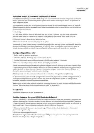 PHOTOSHOP CS3
Guía del usuario
125
Sincronizar ajustes de color entre aplicaciones de Adobe
Si usa Adobe Creative Suite, puede emplear Adobe Bridge para sincronizar automáticamente la configuración de color entre
diversas aplicaciones. Esta sincronización garantiza que los colores tienen el mismo aspecto en todas las aplicaciones de
Adobe con gestión de color.
Si la configuración de color no se ha sincronizado, aparece un mensaje de advertencia en la parte superior del cuadro de
diálogo Configuración de color de cada aplicación. Adobe recomienda sincronizar los ajustes de color antes de trabajar con
documentos nuevos o existentes.
1 Abra Bridge.
Para abrir Bridge desde una aplicación de Creative Suite, elija Archivo > Examinar. Para abrir Bridge directamente,
seleccione Adobe Bridge en el menú Inicio (Windows) o haga doble clic en el icono de Adobe Bridge (Mac OS).
2 Seleccione Edición > Ajustes de color de Creative Suite.
3 Seleccione un ajuste de color en la lista y haga clic en Aplicar.
Si ninguno de los ajustes predeterminados cumple los requisitos deseados, seleccione Mostrar lista expandida de archivos
de ajustes de color para ver más ajustes. Para instalar un archivo de ajustes personalizados, como un archivo que se ha
recibido de un proveedor de servicios de impresión, haga clic en Mostrar archivos de ajustes de color guardados.
Configurar la gestión de color
1 Realice una de las siguientes operaciones:
• (Illustrator, InDesign, Photoshop) Elija Edición > Ajustes de color.
• (Acrobat) Seleccione la categoría Administración de color del cuadro de diálogo Preferencias.
2 Seleccione una configuración de color en el menú Ajustes y haga clic en OK.
El ajuste seleccionado determina los espacios de trabajo de color que utilizará la aplicación, lo que ocurre cuando se abren
e importan archivos con perfiles incrustados y la forma en que el sistema de gestión de color convierte los colores. Para ver
una descripción de un ajuste, seleccione el ajuste y, a continuación, coloque el puntero sobre el nombre del ajuste. La
descripción aparecerá en la parte inferior del cuadro de diálogo.
Nota: los ajustes de color de Acrobat son un subconjunto de los utilizados en InDesign, Illustrator y Photoshop.
En algunas situaciones, como en caso de que el proveedor de servicios le proporcione un perfil de salida personalizado, es
posible que necesite personalizar opciones concretas en el cuadro de diálogo Ajustes de color. Sin embargo, sólo se
recomienda la opción de personalización a usuarios avanzados.
Nota: si trabaja con más de una aplicación de Adobe, se recomienda sincronizar los ajustes de color en todas las aplicaciones.
(Consulte “Sincronizar ajustes de color entre aplicaciones de Adobe” en la página 125.)
Véase también
“Personalizar configuración de color” en la página 137
Cambiar el aspecto del negro CMYK (Illustrator, InDesign)
El negro CMYK puro (K=100) parece negro azabache (o negro enriquecido) cuando se ve en pantalla, se imprime en una
impresora que no sea PostScript o se exporta a un formato de archivo RGB. Si prefiere ver la diferencia entre el negro puro
y el negro enriquecido tal como aparecerá cuando se imprima en una prensa comercial, puede cambiar las preferencias de
Apariencia de negro. Estas preferencias no cambian los valores de color en un documento.
1 Seleccione Edición > Preferencias > Apariencia de negro (Windows) o [nombre de la aplicación] > Preferencias >
Apariencia de negro (Mac OS).
2 Seleccione una opción para En pantalla:
Mostrar todos los negros con exactitud Muestra el negro CMYK puro como gris oscuro. Este ajuste le permite ver la
diferencia entre el negro puro y el negro enriquecido.
 