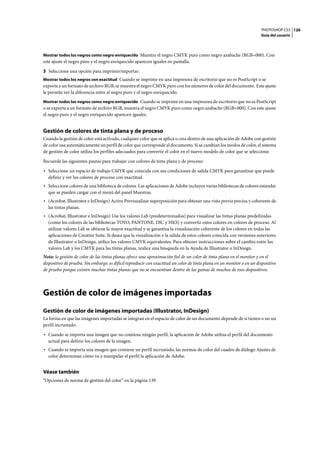 PHOTOSHOP CS3
Guía del usuario
126
Mostrar todos los negros como negro enriquecido Muestra el negro CMYK puro como negro azabache (RGB=000). Con
este ajuste el negro puro y el negro enriquecido aparecen iguales en pantalla.
3 Seleccione una opción para imprimir/exportar:
Mostrar todos los negros con exactitud Cuando se imprime en una impresora de escritorio que no es PostScript o se
exporta a un formato de archivo RGB, se muestra el negro CMYK puro con los números de color del documento. Este ajuste
le permite ver la diferencia entre el negro puro y el negro enriquecido.
Mostrar todos los negros como negro enriquecido Cuando se imprime en una impresora de escritorio que no es PostScript
o se exporta a un formato de archivo RGB, muestra el negro CMYK puro como negro azabache (RGB=000). Con este ajuste
el negro puro y el negro enriquecido aparecen iguales.
Gestión de colores de tinta plana y de proceso
Cuando la gestión de color está activada, cualquier color que se aplica o crea dentro de una aplicación de Adobe con gestión
de color usa automáticamente un perfil de color que corresponde al documento. Si se cambian los modos de color, el sistema
de gestión de color utiliza los perfiles adecuados para convertir el color en el nuevo modelo de color que se seleccione.
Recuerde las siguientes pautas para trabajar con colores de tinta plana y de proceso:
• Seleccione un espacio de trabajo CMYK que coincida con sus condiciones de salida CMYK para garantizar que puede
definir y ver los colores de proceso con exactitud.
• Seleccione colores de una biblioteca de colores. Las aplicaciones de Adobe incluyen varias bibliotecas de colores estándar
que se pueden cargar con el menú del panel Muestras.
• (Acrobat, Illustrator e InDesign) Active Previsualizar superposición para obtener una vista previa precisa y coherente de
las tintas planas.
• (Acrobat, Illustrator e InDesign) Use los valores Lab (predeterminados) para visualizar las tintas planas predefinidas
(como los colores de las bibliotecas TOYO, PANTONE, DIC y HKS) y convertir estos colores en colores de proceso. Al
utilizar valores Lab se obtiene la mayor exactitud y se garantiza la visualización coherente de los colores en todas las
aplicaciones de Creative Suite. Si desea que la visualización y la salida de estos colores coincida con versiones anteriores
de Illustrator o InDesign, utilice los valores CMYK equivalentes. Para obtener instrucciones sobre el cambio entre los
valores Lab y los CMYK para las tintas planas, realice una búsqueda en la Ayuda de Illustrator o InDesign.
Nota: la gestión de color de las tintas planas ofrece una aproximación fiel de un color de tinta plana en el monitor y en el
dispositivo de prueba. Sin embargo, es difícil reproducir con exactitud un color de tinta plana en un monitor o en un dispositivo
de prueba porque existen muchas tintas planas que no se encuentran dentro de las gamas de muchos de esos dispositivos.
Gestión de color de imágenes importadas
Gestión de color de imágenes importadas (Illustrator, InDesign)
La forma en que las imágenes importadas se integran en el espacio de color de un documento depende de si tienen o no un
perfil incrustado:
• Cuando se importa una imagen que no contiene ningún perfil, la aplicación de Adobe utiliza el perfil del documento
actual para definir los colores de la imagen.
• Cuando se importa una imagen que contiene un perfil incrustado, las normas de color del cuadro de diálogo Ajustes de
color determinan cómo va a manipular el perfil la aplicación de Adobe.
Véase también
“Opciones de norma de gestión del color” en la página 139
 