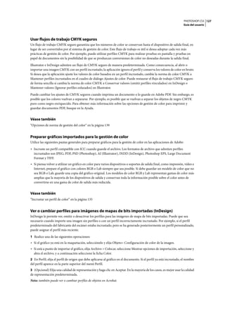 PHOTOSHOP CS3
Guía del usuario
127
Usar flujos de trabajo CMYK seguros
Un flujo de trabajo CMYK seguro garantiza que los números de color se conservan hasta el dispositivo de salida final, en
lugar de ser convertidos por el sistema de gestión de color. Este flujo de trabajo es útil si desea adoptar cada vez más
prácticas de gestión de color. Por ejemplo, puede utilizar perfiles CMYK para realizar pruebas en pantalla y pruebas en
papel de documentos sin la posibilidad de que se produzcan conversiones de color no deseadas durante la salida final.
Illustrator e InDesign admiten un flujo de CMYK seguro de manera predeterminada. Como consecuencia, al abrir o
importar una imagen CMYK con un perfil incrustado, la aplicación ignora el perfil y conserva los valores de color en bruto.
Si desea que la aplicación ajuste los valores de color basados en un perfil incrustado, cambie la norma de color CMYK a
Mantener perfiles incrustados en el cuadro de diálogo Ajustes de color. Puede restaurar el flujo de trabajo CMYK seguro
de forma sencilla si cambia la norma de color CMYK a Conservar valores (omitir perfiles vinculados) en InDesign o
Mantener valores (Ignorar perfiles enlazados) en Illustrator.
Puede cambiar los ajustes de CMYK seguros cuando imprima un documento o lo guarde en Adobe PDF. Sin embargo, es
posible que los colores vuelvan a separarse. Por ejemplo, es posible que se vuelvan a separar los objetos de negro CMYK
puro como negro enriquecido. Para obtener más información sobre las opciones de gestión de color para imprimir y
guardar documentos PDF, busque en la Ayuda.
Véase también
“Opciones de norma de gestión del color” en la página 139
Preparar gráficos importados para la gestión de color
Utilice las siguientes pautas generales para preparar gráficos para la gestión de color en las aplicaciones de Adobe:
• Incruste un perfil compatible con ICC cuando guarde el archivo. Los formatos de archivo que admiten perfiles
incrustados son JPEG, PDF, PSD (Photoshop), AI (Illustrator), INDD (InDesign), Photoshop EPS, Large Document
Format y TIFF.
• Si piensa volver a utilizar un gráfico en color para varios dispositivos o soportes de salida final, como impresión, vídeo e
Internet, prepare el gráfico con colores RGB o Lab siempre que sea posible. Si debe guardar un modelo de color que no
sea RGB o Lab, guarde una copia del gráfico original. Los modelos de color RGB y Lab representan gamas de color más
amplias que la mayoría de los dispositivos de salida y conservan toda la información posible sobre el color antes de
convertirse en una gama de color de salida más reducida.
Véase también
“Incrustar un perfil de color” en la página 135
Ver o cambiar perfiles para imágenes de mapas de bits importadas (InDesign)
InDesign le permite ver, omitir o desactivar los perfiles para las imágenes de mapa de bits importadas. Puede que sea
necesario cuando importe una imagen sin perfiles o con un perfil incorrectamente incrustado. Por ejemplo, si el perfil
predeterminado del fabricante del escáner estaba incrustado, pero se ha generado posteriormente un perfil personalizado,
puede asignar el perfil más reciente.
1 Realice una de las siguientes operaciones:
• Si el gráfico ya está en la maquetación, selecciónelo y elija Objeto> Configuración de color de la imagen.
• Si está a punto de importar el gráfico, elija Archivo > Colocar, seleccione Mostrar opciones de importación, seleccione y
abra el archivo, y a continuación seleccione la ficha Color.
2 En Perfil, elija el perfil de origen que debe aplicarse al gráfico en el documento. Si el perfil ya está incrustado, el nombre
del perfil aparece en la parte superior del menú Perfil.
3 (Opcional) Elija una calidad de representación y haga clic en Aceptar. En la mayoría de los casos, es mejor usar la calidad
de representación predeterminada.
Nota: también puede ver o cambiar perfiles de objetos en Acrobat.
 