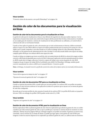 PHOTOSHOP CS3
Guía del usuario
128
Véase también
“Convertir colores de documento a otro perfil (Photoshop)” en la página 136
Gestión de color de los documentos para la visualización
en línea
Gestión de color de los documentos para la visualización en línea
La gestión de color para la visualización en línea es muy diferente de la gestión de color para medios impresos. Con las
impresiones, el usuario tiene mucho más control sobre el aspecto del documento final. En línea, el documento se visualizará
en una amplia gama de monitores y sistemas de visualización de vídeo posiblemente no calibrados, y el control sobre la
coherencia del color se verá bastante limitado.
Cuando se desea aplicar la gestión de color a documentos que se verán exclusivamente en Internet, Adobe recomienda
utilizar el espacio de color sRGB. sRGB es el espacio de trabajo predeterminado para la mayoría de los ajustes de color de
Adobe, pero se puede comprobar si está seleccionado en el cuadro de diálogo Ajustes de color (Photoshop, Illustrator,
InDesign) o en las preferencias de Administración de color (Acrobat). Si está seleccionado sRGB como espacio de trabajo,
cualquier gráfico RGB que cree utilizará sRGB como espacio de color.
Cuando se trabaja con imágenes que tienen un perfil de color incrustado distinto de sRGB, los colores de la imagen se deben
convertir a sRGB antes de guardarla para su uso en la Web. Si desea que la aplicación convierta automáticamente los colores
en sRGB cuando abra la imagen, seleccione Convertir a espacio de trabajo como norma de gestión de color RGB.
(Asegúrese de que el espacio de trabajo RGB se ha definido como sRGB.) En Photoshop e InDesign, también puede
convertir manualmente los colores a sRGB con el comando Edición > Convertir a perfil.
Nota: en InDesign, el comando Convertir a perfil sólo convierte los colores de los objetos nativos (no insertados) del documento.
Véase también
“Acerca de los espacios de trabajo de color” en la página 137
“Opciones de norma de gestión del color” en la página 139
Gestión de color de documentos PDF para su visualización en línea
Cuando se exportan documentos PDF, se puede optar por incrustar perfiles. Los archivos PDF con perfiles incrustados
reproducen el color de forma uniforme en una aplicación Acrobat 4.0 o posterior que se ejecute con un sistema de gestión
de color bien configurado.
Recuerde que al incrustar perfiles de color aumenta el tamaño de los archivos PDF. Los perfiles RGB suelen ser pequeños
(de unos 3 KB); sin embargo, los perfiles CMYK pueden oscilar entre 0,5 y 2 MB.
Véase también
“Imprimir con la gestión de color” en la página 131
Gestión de color de documentos HTML para la visualización en línea
Muchos exploradores Web no admiten la gestión de color. Entre los exploradores que admiten la gestión de color, no se debe
considerar que todos incluyen gestión de color, ya que es posible que se ejecuten en sistemas donde los monitores no están
calibrados. Además, hay pocas páginas Web que contengan imágenes con perfiles incrustados. Si gestiona un entorno muy
controlado, como la intranet de un estudio de diseño, es posible que logre aplicar cierta gestión de color HTML para
imágenes si todos los usuarios disponen de un explorador que admita la gestión de color y se calibran todos los monitores.
 