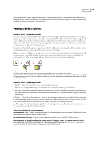 PHOTOSHOP CS3
Guía del usuario
129
Puede aproximarse al aspecto que tendrán los colores en monitores no calibrados si utiliza el espacio de color sRGB. Sin
embargo, como la reproducción del color varía entre distintos monitores no calibrados, seguirá sin poder prever la gama
verdadera de posibles variaciones en la visualización.
Pruebas de los colores
Pruebas de los colores en pantalla
En un flujo de trabajo de edición tradicional, se imprime una prueba en papel del documento para obtener una vista previa
de cómo aparecerán los colores cuando se reproduzcan en un dispositivo de salida concreto. En los trabajos con gestión de
color, se utiliza la precisión de los perfiles de color para realizar las pruebas de documentos directamente en la aplicación y
verlas en el monitor. Puede obtener una vista previa en pantalla del aspecto que tendrán los colores del documento cuando
se reproduzcan en un dispositivo de salida concreto.
Recuerde que la fiabilidad de la prueba en pantalla depende de la calidad del monitor, los perfiles del monitor y dispositivos
de salida y las condiciones ambientales de iluminación del entorno de trabajo.
Nota: una prueba en pantalla, por sí sola, no permite obtener una vista previa del aspecto que tendrá la sobreimpresión cuando
se imprima en una prensa offset. Si trabaja con documentos que contienen sobreimpresiones, active Previsualización de
sobreimpresión para obtener una vista previa precisa de las sobreimpresiones en una prueba en pantalla.
Uso de una prueba en pantalla para obtener una vista previa de la salida final de un documento en el monitor.
A. El documento se crea en su espacio de color de trabajo. B. Los valores de color del documento se convierten en el espacio de color del perfil
de prueba seleccionado (suele ser el perfil del dispositivo de salida). C. El monitor muestra la interpretación del perfil de prueba de los valores
de color del documento.
Pruebas de los colores en pantalla
1 Elija Ver > Ajuste de prueba y lleve a cabo una de las siguientes acciones:
• Seleccione un valor preestablecido que se corresponda con la condición de salida que desea simular.
• Seleccione Personalizar (Photoshop, InDesign e Illustrator) para crear una configuración de prueba personalizada para
una condición de salida determinada. Esta opción es la recomendada para una previsualización más precisa del trabajo
impreso final.
2 Elija Ver > Colores de prueba para activar y desactivar la visualización de las pruebas en pantalla. Cuando esté activada
la prueba en pantalla, aparecerá una marca de comprobación cerca del comando Colores de prueba y el nombre del perfil
o del valor preestablecido de la prueba aparecerá en la parte superior de la ventana del documento.
Para comparar los colores de la imagen original y los colores de la prueba en pantalla, abra el documento en una nueva
ventana antes de configurar la prueba en pantalla.
Valores preestablecidos de pruebas en pantalla
Espacio de trabajo CMYK Crea una prueba en pantalla de los colores mediante el espacio de trabajo CMYK activo tal como
se ha definido en el cuadro de diálogo Ajustes de color.
CMYK de documento (InDesign) Crea una prueba en pantalla de colores con el perfil CMYK del documento.
Espacio de trabajo de placa del cian, Espacio de trabajo de placa del magenta, Espacio de trabajo de placa del amarillo,
Espacio de trabajo de placa del negro o Espacio de trabajo de placas CMY (Photoshop) Crea una prueba en pantalla de
colores de tinta CMYK determinados con el espacio de trabajo CMYK actual.
A B C
 
