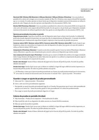 PHOTOSHOP CS3
Guía del usuario
130
Macintosh RGB / Windows RGB (Illustrator) o RGB para Macintosh / RGB para Windows (Photoshop) Crea una prueba en
pantalla de los colores de la imagen con un monitor estándar de Mac OS o Windows como espacio del perfil de la prueba
que se va a simular. En ambas opciones se da por hecho que el dispositivo simulado mostrará el documento sin utilizar la
gestión de color. Ninguna de estas dos opciones está disponible en los documentos CMYK o Lab.
Monitor RGB (Photoshop e Illustrator) Crea una prueba en pantalla de los colores de un documento RGB con el espacio de
color activo del monitor como espacio del perfil de la prueba. En esta opción se da por hecho que el dispositivo simulado
mostrará el documento sin utilizar la gestión de color. Esta opción no está disponible en los documentos CMYK y Lab.
Opciones personalizadas de pruebas en pantalla
Dispositivo para simular Especifica el perfil de color del dispositivo para el que se desea crear la prueba. La utilidad del
perfil seleccionado depende de la precisión con la que describe el comportamiento del dispositivo. A menudo, los perfiles
personalizados para combinaciones específicas de papel e impresora crean la prueba de pantalla más precisa.
Conservar valores CMYK / Mantener valores CMYK o Conservar valores RGB / Mantener valores RGB Simula el aspecto que
tendrán los colores sin convertirlos en el espacio de color del dispositivo de salida. Esta opción es la más útil cuando se
utiliza un flujo de trabajo CMYK seguro.
Interpretación (Photoshop e Illustrator) Cuando no está seleccionada la opción Conservar valores (Photoshop) o Mantener
valores (Illustrator), especifica una interpretación para convertir colores en el dispositivo que intenta simular.
Usar compensación de punto negro (Photoshop) Garantiza que se conserve el detalle de la sombra en la imagen simulando
todo el rango dinámico del dispositivo de salida. Seleccione esta opción si va a utilizar la compensación de punto negro al
imprimir (se recomienda en la mayoría de los casos).
Simular color del papel Simula el blanco deslucido del papel real en función del perfil de prueba. No todos los perfiles
admiten esta opción.
Simular tinta negra Simula el gris oscuro que se obtiene en realidad, en lugar del negro sólido de muchas impresoras, en
función del perfil de prueba. No todos los perfiles admiten esta opción.
En Photoshop, si desea que el ajuste de prueba personalizado sea el ajuste de prueba predeterminado para los documentos,
cierre todas las ventanas de documentos antes de seleccionar el comando Vista > Ajuste de prueba > Personalizar.
Guardar o cargar un ajuste de prueba personalizado
1 Seleccione Ver > Ajuste de prueba > Personalizar.
2 Lleve a cabo uno de los procedimientos siguientes:
• Para guardar un ajuste de prueba personalizado, haga clic en Guardar. Para garantizar que el nuevo valor preestablecido
aparezca en el menú Ver > Ajuste de prueba, guarde el valor preestablecido en la ubicación predeterminada.
• Para cargar un ajuste de prueba personalizado, haga clic en Cargar.
Colores de prueba en pantalla (Acrobat)
1 Elija Avanzadas > Producción de impresión > Previsualización de salida.
2 Elija el perfil de color de un dispositivo de salida concreto en el menú Perfil de simulación.
3 Elija una opción de prueba en pantalla:
Simular tinta negra Simula el gris oscuro que se obtiene en realidad, en lugar del negro sólido de muchas impresoras, en
función del perfil de prueba. No todos los perfiles admiten esta opción.
Simular color del papel Simula el blanco deslucido del papel real en función del perfil de prueba. No todos los perfiles
admiten esta opción.
 