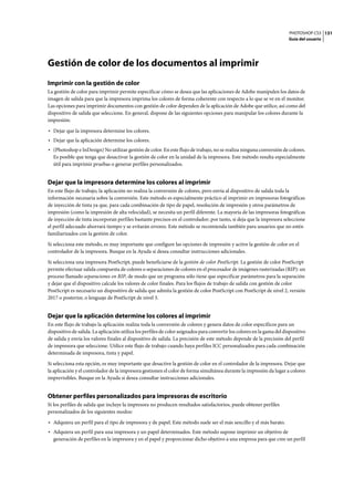 PHOTOSHOP CS3
Guía del usuario
131
Gestión de color de los documentos al imprimir
Imprimir con la gestión de color
La gestión de color para imprimir permite especificar cómo se desea que las aplicaciones de Adobe manipulen los datos de
imagen de salida para que la impresora imprima los colores de forma coherente con respecto a lo que se ve en el monitor.
Las opciones para imprimir documentos con gestión de color dependen de la aplicación de Adobe que utilice, así como del
dispositivo de salida que seleccione. En general, dispone de las siguientes opciones para manipular los colores durante la
impresión:
• Dejar que la impresora determine los colores.
• Dejar que la aplicación determine los colores.
• (Photoshop e InDesign) No utilizar gestión de color. En este flujo de trabajo, no se realiza ninguna conversión de colores.
Es posible que tenga que desactivar la gestión de color en la unidad de la impresora. Este método resulta especialmente
útil para imprimir pruebas o generar perfiles personalizados.
Dejar que la impresora determine los colores al imprimir
En este flujo de trabajo, la aplicación no realiza la conversión de colores, pero envía al dispositivo de salida toda la
información necesaria sobre la conversión. Este método es especialmente práctico al imprimir en impresoras fotográficas
de inyección de tinta ya que, para cada combinación de tipo de papel, resolución de impresión y otros parámetros de
impresión (como la impresión de alta velocidad), se necesita un perfil diferente. La mayoría de las impresoras fotográficas
de inyección de tinta incorporan perfiles bastante precisos en el controlador; por tanto, si deja que la impresora seleccione
el perfil adecuado ahorrará tiempo y se evitarán errores. Este método se recomienda también para usuarios que no estén
familiarizados con la gestión de color.
Si selecciona este método, es muy importante que configure las opciones de impresión y active la gestión de color en el
controlador de la impresora. Busque en la Ayuda si desea consultar instrucciones adicionales.
Si selecciona una impresora PostScript, puede beneficiarse de la gestión de color PostScript. La gestión de color PostScript
permite efectuar salida compuesta de colores o separaciones de colores en el procesador de imágenes rasterizadas (RIP): un
proceso llamado separaciones en RIP, de modo que un programa sólo tiene que especificar parámetros para la separación
y dejar que el dispositivo calcule los valores de color finales. Para los flujos de trabajo de salida con gestión de color
PostScript es necesario un dispositivo de salida que admita la gestión de color PostScript con PostScript de nivel 2, versión
2017 o posterior, o lenguaje de PostScript de nivel 3.
Dejar que la aplicación determine los colores al imprimir
En este flujo de trabajo la aplicación realiza toda la conversión de colores y genera datos de color específicos para un
dispositivo de salida. La aplicación utiliza los perfiles de color asignados para convertir los colores en la gama del dispositivo
de salida y envía los valores finales al dispositivo de salida. La precisión de este método depende de la precisión del perfil
de impresora que seleccione. Utilice este flujo de trabajo cuando haya perfiles ICC personalizados para cada combinación
determinada de impresora, tinta y papel.
Si selecciona esta opción, es muy importante que desactive la gestión de color en el controlador de la impresora. Dejar que
la aplicación y el controlador de la impresora gestionen el color de forma simultánea durante la impresión da lugar a colores
imprevisibles. Busque en la Ayuda si desea consultar instrucciones adicionales.
Obtener perfiles personalizados para impresoras de escritorio
Si los perfiles de salida que incluye la impresora no producen resultados satisfactorios, puede obtener perfiles
personalizados de los siguientes modos:
• Adquiera un perfil para el tipo de impresora y de papel. Este método suele ser el más sencillo y el más barato.
• Adquiera un perfil para una impresora y un papel determinados. Este método supone imprimir un objetivo de
generación de perfiles en la impresora y en el papel y proporcionar dicho objetivo a una empresa para que cree un perfil
 