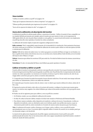 PHOTOSHOP CS3
Guía del usuario
134
Véase también
“Calibrar el monitor y definir un perfil” en la página 134
“Dejar que la impresora determine los colores al imprimir” en la página 131
“Obtener perfiles personalizados para impresoras de escritorio” en la página 131
“Acerca de los espacios de trabajo de color” en la página 137
Acerca de la calibración y la descripción del monitor
La definición de perfiles de software puede calibrar y caracterizar al monitor. Calibrar el monitor lo hace compatible con
un estándar definido previamente; por ejemplo, ajusta el monitor para que muestre el color con la temperatura de
5000˚grados Kelvin de color de punto blanco estándar en artes gráficas. La caracterización del monitor crea simplemente
un perfil que describe cómo reproduce el monitor los colores actualmente.
La calibración del monitor implica el ajuste de la siguiente configuración de vídeo:
Brillo y contraste Nivel y rango global, respectivamente, de la intensidad de la visualización. Estos parámetros funcionan
del mismo modo que en un televisor. Una utilidad de calibración de monitor ayuda a definir un intervalo óptimo de brillo
y contraste para la calibración.
Gamma Brillo de los valores de medios tonos. Los valores que genera un monitor del blanco al negro no son lineales; si se
hace un gráfico de los valores, éstos forman una curva, no una línea recta. Gamma define el valor de dicha curva en la mitad
del trayecto entre el blanco y el negro.
Fósforos Sustancias que utilizan los monitores CRT para emitir luz. No todos los fósforos tienen las mismas características
de color.
Punto blanco El color y la intensidad del blanco más brillante que puede reproducir el monitor.
Calibrar el monitor y definir un perfil
Cuando calibra el monitor, lo está ajustando conforme a una especificación conocida. Una vez que el monitor esté calibrado,
la función de generación de perfiles le permite guardar un perfil de color. El perfil describe el comportamiento del color del
monitor: los colores que pueden o no mostrarse en el monitor y la forma en que los valores numéricos de color de una
imagen deben convertirse para que los colores se muestren adecuadamente.
1 Compruebe que el monitor ha estado funcionando al menos durante media hora. De este modo, tiene tiempo suficiente
para realizar un calentamiento y ofrecer una salida más coherente.
2 Compruebe que el monitor muestra miles de colores o más. Lo ideal es que muestre millones de colores, colores de 24
bits o más.
3 Suprima los motivos de fondo a todo color en el escritorio del monitor y configure el escritorio para mostrar grises
neutros. Los motivos muy cargados o los colores brillantes que rodean al documento interfieren con la percepción exacta
del color.
4 Realice uno de los siguientes pasos para calibrar y crear un perfil de su monitor:
• En Windows, instale y use una utilidad de calibración del monitor.
• En Mac OS, utilice la función Calibrar, situada en la ficha Color situada en Preferencias del Sistema/Pantallas.
• Para obtener mejores resultados, utilice dispositivos de medición y software de terceros. Generalmente, si utiliza un
dispositivo de medición, como un colorímetro, junto con el software, puede crear perfiles más exactos, ya que un
instrumento puede medir los colores mostrados en el monitor de manera mucho más precisa que el ojo humano.
Nota: el rendimiento del monitor cambia y disminuye con el tiempo; vuelva a calibrar y crear un perfil del monitor
aproximadamente una vez al mes. Si encuentra difícil o imposible calibrar el monitor de acuerdo con un estándar, puede que
sea demasiado antiguo y esté descolorido.
La mayoría de las aplicaciones de generación de perfiles asignan automáticamente el nuevo perfil como perfil
predeterminado del monitor. Para ver las instrucciones sobre cómo asignar manualmente el perfil del monitor, consulte el
sistema de Ayuda del sistema operativo.
 