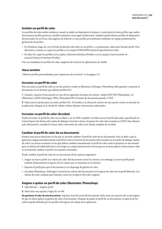PHOTOSHOP CS3
Guía del usuario
135
Instalar un perfil de color
Los perfiles de color suelen instalarse cuando se añade un dispositivo al sistema. La precisión de estos perfiles (que suelen
denominarse perfiles genéricos o perfiles enlatados) varía según el fabricante. También puede obtener perfiles de dispositivo
del proveedor de servicios, descargarlos de Internet o crear perfiles personalizados mediante un equipo profesional de
generación de perfiles.
• En Windows, haga clic con el botón de derecho del ratón en un perfil y, a continuación, seleccione Instalar perfil. Otra
alternativa consiste en copiar los perfiles en la carpeta WINDOWSsystem32spooldriverscolor.
• En Mac OS, copie los perfiles en la carpeta /Librería/ColorSync/Profiles o en la carpeta /Users/[nombre de
usuario]/Library/ColorSync/Profiles.
Una vez instalados los perfiles de color, asegúrese de reiniciar las aplicaciones de Adobe.
Véase también
“Obtener perfiles personalizados para impresoras de escritorio” en la página 131
Incrustar un perfil de color
Para incrustar un perfil de color en un documento creado en Illustrator, InDesign o Photoshop, debe guardar o exportar el
documento en un formato que admita perfiles ICC.
1 Guarde o exporte el documento en uno de los siguientes formatos de archivo: Adobe PDF, PSD (Photoshop), AI
(Illustrator), INDD (InDesign), JPEG, Photoshop EPS, Formato de documento grande o TIFF.
2 Seleccione la opción para incrustar perfiles ICC. El nombre y la ubicación exactos de esta opción varían en función de
la aplicación. Busque en la Ayuda de Adobe si desea obtener instrucciones adicionales.
Incrustar un perfil de color (Acrobat)
Puede incrustar un perfil de color en un objeto o en un PDF completo. Acrobat asocia el perfil adecuado, especificado en
el área Espacio de destino del cuadro de diálogo Convertir colores, al espacio de color seleccionado en el PDF. Para obtener
más información, consulte los temas sobre conversión de color en la Ayuda completa de Acrobat.
Cambiar el perfil de color de un documento
Existen muy pocas situaciones en las que se necesite cambiar el perfil de color de un documento. Esto se debe a que la
aplicación asigna automáticamente el perfil de color en función de los ajustes seleccionados en el cuadro de diálogo Ajustes
de color. Las únicas ocasiones en las que deberá cambiar manualmente el perfil de color serán al preparar un documento
para un destino de salida diferente o al corregir un comportamiento de la norma que ya no desea aplicar al documento. Sólo
se recomienda cambiar el perfil a los usuarios avanzados.
Puede cambiar el perfil de color de un documento de las maneras siguientes:
• Asigne un nuevo perfil. Los valores de color del documento serán los mismos; sin embargo, el nuevo perfil puede
cambiar drásticamente el aspecto de los colores que se muestran en el monitor.
• Suprima el perfil para que el documento ya no disponga de gestión de color.
• (Acrobat, Photoshop e InDesign) Convierta los colores del documento en el espacio de color de un perfil diferente. Los
valores de color cambian para intentar conservar el aspecto del color original.
Asignar o quitar un perfil de color (Illustrator, Photoshop)
1 Elija Edición > Asignar perfil.
2 Seleccione una opción y haga clic en OK:
No gestionar el color de este documento Suprime el perfil actual del documento. Seleccione esta opción sólo si está seguro
de que no desea aplicar la gestión de color al documento. Después de quitar el perfil de un documento, el aspecto de los
colores queda definido por los perfiles del espacio de trabajo de la aplicación.
 