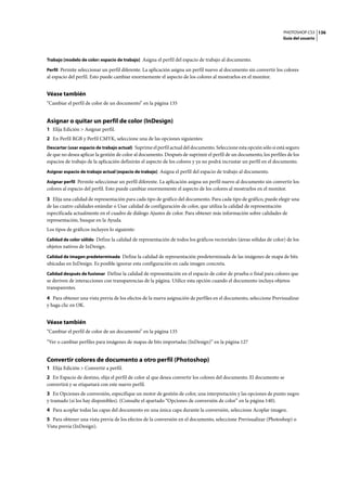 PHOTOSHOP CS3
Guía del usuario
136
Trabajo [modelo de color: espacio de trabajo] Asigna el perfil del espacio de trabajo al documento.
Perfil Permite seleccionar un perfil diferente. La aplicación asigna un perfil nuevo al documento sin convertir los colores
al espacio del perfil. Esto puede cambiar enormemente el aspecto de los colores al mostrarlos en el monitor.
Véase también
“Cambiar el perfil de color de un documento” en la página 135
Asignar o quitar un perfil de color (InDesign)
1 Elija Edición > Asignar perfil.
2 En Perfil RGB y Perfil CMYK, seleccione una de las opciones siguientes:
Descartar (usar espacio de trabajo actual) Suprime el perfil actual del documento. Seleccione esta opción sólo si está seguro
de que no desea aplicar la gestión de color al documento. Después de suprimir el perfil de un documento, los perfiles de los
espacios de trabajo de la aplicación definirán el aspecto de los colores y ya no podrá incrustar un perfil en el documento.
Asignar espacio de trabajo actual [espacio de trabajo] Asigna el perfil del espacio de trabajo al documento.
Asignar perfil Permite seleccionar un perfil diferente. La aplicación asigna un perfil nuevo al documento sin convertir los
colores al espacio del perfil. Esto puede cambiar enormemente el aspecto de los colores al mostrarlos en el monitor.
3 Elija una calidad de representación para cada tipo de gráfico del documento. Para cada tipo de gráfico, puede elegir una
de las cuatro calidades estándar o Usar calidad de configuración de color, que utiliza la calidad de representación
especificada actualmente en el cuadro de diálogo Ajustes de color. Para obtener más información sobre calidades de
representación, busque en la Ayuda.
Los tipos de gráficos incluyen lo siguiente:
Calidad de color sólido Define la calidad de representación de todos los gráficos vectoriales (áreas sólidas de color) de los
objetos nativos de InDesign.
Calidad de imagen predeterminada Define la calidad de representación predeterminada de las imágenes de mapa de bits
ubicadas en InDesign. Es posible ignorar esta configuración en cada imagen concreta.
Calidad después de fusionar Define la calidad de representación en el espacio de color de prueba o final para colores que
se deriven de interacciones con transparencias de la página. Utilice esta opción cuando el documento incluya objetos
transparentes.
4 Para obtener una vista previa de los efectos de la nueva asignación de perfiles en el documento, seleccione Previsualizar
y haga clic en OK.
Véase también
“Cambiar el perfil de color de un documento” en la página 135
“Ver o cambiar perfiles para imágenes de mapas de bits importadas (InDesign)” en la página 127
Convertir colores de documento a otro perfil (Photoshop)
1 Elija Edición > Convertir a perfil.
2 En Espacio de destino, elija el perfil de color al que desea convertir los colores del documento. El documento se
convertirá y se etiquetará con este nuevo perfil.
3 En Opciones de conversión, especifique un motor de gestión de color, una interpretación y las opciones de punto negro
y tramado (si los hay disponibles). (Consulte el apartado “Opciones de conversión de color” en la página 140).
4 Para acoplar todas las capas del documento en una única capa durante la conversión, seleccione Acoplar imagen.
5 Para obtener una vista previa de los efectos de la conversión en el documento, seleccione Previsualizar (Photoshop) o
Vista previa (InDesign).
 
