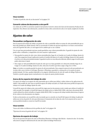 PHOTOSHOP CS3
Guía del usuario
137
Véase también
“Cambiar el perfil de color de un documento” en la página 135
Convertir colores de documento a otro perfil
Los colores de un PDF se convierten usando la herramienta Convertir colores de la barra de herramientas Producción de
impresión. Para obtener más información, consulte los temas sobre conversión de color en la Ayuda completa de Acrobat.
Ajustes de color
Personalizar configuración de color
Para la mayoría de los flujos de trabajo con gestión de color, es preferible utilizar un ajuste de color preestablecido que ya
haya sido probado por Adobe Systems. Sólo se recomienda el cambio de opciones específicas si se tienen conocimientos
acerca de la gestión del color y se está seguro de los cambios que se van a realizar.
Una vez que haya personalizado opciones, puede guardarlas como valores preestablecidos. Si guarda los ajustes de color
puede volver a utilizarlos y compartirlos con otros usuarios o aplicaciones.
• Para guardar los ajustes de color como valores preestablecidos, haga clic en Guardar en el cuadro de diálogo Ajustes de
color. Para asegurarse de que la aplicación muestra el nombre del ajuste en el cuadro de diálogo Ajustes de color, guarde
el archivo en la ubicación predeterminada. Si guarda el archivo en una ubicación diferente, deberá cargar el archivo para
poder seleccionar el ajuste.
• Para cargar un valor preestablecido de ajuste de color que no se haya guardado en la ubicación estándar, haga clic en
Cargar en el cuadro de diálogo Ajustes de color, seleccione el archivo que desea cargar y haga clic en Abrir.
Nota: en Acrobat, no se pueden guardar los ajustes de color personalizados. Para compartir ajustes de color personalizados con
Acrobat, debe crear el archivo en InDesign, Illustrator o Photoshop, y guardarlo a continuación en la carpeta de ajustes
predeterminada. Si lo hace, quedará disponible en la categoría Administración de color del cuadro de diálogo Preferencias.
También se pueden agregar ajustes manualmente en la carpeta de ajustes predeterminada.
Acerca de los espacios de trabajo de color
Un espacio de trabajo es un espacio de color intermedio que se utiliza para definir y editar colores en las aplicaciones de
Adobe. Cada modelo de color tiene un perfil de espacio de trabajo asociado a él. Puede seleccionar perfiles de espacios de
trabajo en el cuadro de diálogo Ajustes de color.
Un perfil de espacio de trabajo actúa como perfil de origen para los documentos recién creados que utilizan el modelo de
color asociado. Por ejemplo, si el perfil del espacio de trabajo activo es Adobe RGB (1998), cada nuevo documento RGB
creado utilizará los colores incluidos en la gama Adobe RGB (1998). Los espacios de trabajo también determinan el aspecto
de los colores en los documentos sin etiqueta.
Si abre un documento con un perfil de color incrustado que no coincide con el perfil del espacio de trabajo, la aplicación
utiliza una norma de gestión de color para determinar el tratamiento de los datos de color. En la mayoría de los casos la
norma predeterminada es conservar el perfil incrustado.
Véase también
“Acerca de la falta o la diferencia de los perfiles de color” en la página 138
“Opciones de norma de gestión del color” en la página 139
Opciones de espacio de trabajo
Para ver las opciones del espacio de color en Photoshop, Illustrator e InDesign, elija Edición > Ajustes de color. En Acrobat,
seleccione la categoría Administración de color del cuadro de diálogo Preferencias.
 