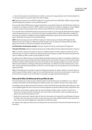 PHOTOSHOP CS3
Guía del usuario
138
Para ver la descripción de un perfil, seleccione el perfil y, a continuación, coloque el puntero sobre el nombre del perfil. La
descripción aparecerá en la parte inferior del cuadro de diálogo.
RGB Determina el espacio de color RGB de la aplicación. En general, seleccionar Adobe RGB o sRGB es mejor que elegir
el perfil del dispositivo específico (como un perfil de monitor).
Se recomienda utilizar sRGB al preparar imágenes para Internet, ya que define el espacio de color del monitor estándar que
se utiliza para ver imágenes en Internet. sRGB es también una buena elección si trabaja con imágenes de cámaras digitales
de usuario, ya que la mayoría de estas cámaras utilizan la opción sRGB como espacio de color predeterminado.
Se recomienda utilizar Adobe RGB al preparar documentos para imprimir, ya que la gama de Adobe RGB incluye algunos
colores de impresión (tonos cian y azul, en particular) que no se pueden definir con sRGB. Adobe RGB es también una
buena elección si trabaja con imágenes de cámaras digitales profesionales, ya que la mayoría de estas cámaras utilizan la
opción Adobe RGB como espacio de color predeterminado.
CMYK Determina el espacio de color CMYK de la aplicación. Todos los espacios de trabajo CMYK dependen del
dispositivo, por lo que se basan en combinaciones reales de papel y tinta. Los espacios de trabajo CMYK que Adobe
proporciona se basan en condiciones de impresión comercial estándar.
Gris (Photoshop) o Escala de grises (Acrobat) Determina el espacio de color de escala de grises de la aplicación.
Tinta plana (Photoshop) Especifica la ganancia de punto que se debe utilizar al mostrar canales de tintas planas y duotonos.
Nota: en Acrobat, se puede usar el espacio de color de una calidad de salida incrustada en lugar de un espacio de color de
documento para ver e imprimir. Seleccione La calidad de salida anula los espacios de trabajo. Para obtener más información
sobre las calidades de salida, consulte la Ayuda completa de Acrobat.
Las aplicaciones de Adobe incluyen un conjunto estándar de perfiles de espacios de trabajo recomendados y probados por
Adobe Systems para la mayoría de flujos de trabajo de gestión de color. Estos perfiles sólo aparecen en los menús de espacio
de trabajo de manera predeterminada. Para mostrar otros perfiles de color que tenga instalados en el sistema, seleccione
Modo avanzado (Illustrator e InDesign) o Más opciones (Photoshop). Un perfil de color debe ser bidireccional, es decir,
debe contener especificaciones para poder convertirse en o convertir espacios de color que aparezcan en los menús de los
espacios de trabajo.
Nota: en Photoshop puede crear perfiles de espacios de trabajo personalizados. No obstante, Adobe le recomienda utilizar un
perfil de espacio de trabajo estándar en lugar de crear un perfil personalizado. Para obtener más información, consulte la base
de conocimientos del soporte técnico de Photoshop en www.adobe.com/support/products/photoshop.html.
Acerca de la falta o la diferencia de los perfiles de color
En los documentos que se acaban de crear, el flujo de trabajo de color suele funcionar sin problemas: si no se indica lo
contrario, el documento usa el perfil del espacio de trabajo asociado con su modo de color para crear y editar colores.
Sin embargo, puede que algunos documentos existentes no utilicen el perfil del espacio de trabajo especificado y que a otros
no se les aplique la gestión de color. Es frecuente encontrar las siguientes excepciones al flujo de trabajo con gestión de color:
• Puede abrir un documento o importar datos de color (por ejemplo, al copiar y pegar o arrastrar y colocar) de un
documento sin etiqueta de perfil. Normalmente, esto ocurre al abrir un documento creado en una aplicación que no
admite o tiene desactivada la gestión de color.
• Puede abrir un documento o importar datos de color de un documento con la etiqueta de un perfil distinto del espacio
de trabajo activo. Esto puede ocurrir al abrir un documento que se ha creado utilizando distintos ajustes de gestión de
color, o bien un documento digitalizado y etiquetado con un perfil de escáner.
En cualquier caso, la aplicación utiliza una norma de gestión de color para decidir el tratamiento de los datos de color en el
documento.
 