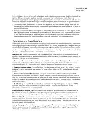 PHOTOSHOP CS3
Guía del usuario
139
Si el perfil falta o es diferente del espacio de trabajo, puede que la aplicación muestre un mensaje de alerta en función de las
opciones definidas en el cuadro de diálogo Ajustes de color. Las alertas de perfil están desactivadas de manera
predeterminada, pero puede activarlas para garantizar la gestión de color adecuada de los documentos en cada caso. Los
mensajes de alerta varían entre las distintas aplicaciones pero, en general, puede encontrarse con las siguientes opciones:
• (Recomendada) Dejar el documento o los datos de color importados tal y como están. Por ejemplo, puede optar por
utilizar el perfil incrustado (si lo hay), dejar el documento sin un perfil de color (si no lo hay) o conservar los valores en
datos de colores pegados.
• Ajustar el documento o los datos de color importados. Por ejemplo, si abre un documento al que le falta un perfil de color,
puede optar por asignarle el perfil del espacio de trabajo actual o un perfil diferente. Si abre un documento con un perfil
de color diferente, puede optar por descartar el perfil o convertir los colores al espacio de trabajo actual. Al importar
datos de color, puede optar por convertir los colores al espacio de trabajo actual para conservar su aspecto.
Opciones de norma de gestión del color
Una norma de gestión de color determina cómo trata la aplicación los datos de color al abrir un documento o importar una
imagen. Puede elegir diferentes normas para imágenes RGB y CMYK y, además, puede especificar si desea que aparezcan
mensajes de alerta. Para que se muestran las opciones de normas de gestión de color, seleccione Edición > Ajustes de color.
Para ver una descripción de una norma, seleccione la norma y, a continuación, coloque el puntero sobre el nombre de la
norma. La descripción aparecerá en la parte inferior del cuadro de diálogo.
RGB, CMYK y gris Especifica una norma para traer colores al espacio de trabajo actual (ya sea mediante la apertura de
archivos o mediante la importación de imágenes al documento actual). (La opción Escala de grises sólo está disponible en
Photoshop). Elija entre las opciones siguientes:
• Mantener perfiles incrustados Conserva siempre los perfiles de color incrustados al abrir archivos. Ésta es la opción
recomendada para la mayoría de flujos de trabajo, ya que proporciona una gestión de color coherente. Sólo si desea
conservar los valores CMYK, deberá seleccionar Conservar valores (omitir perfiles vinculados) en su lugar.
• Convertir al espacio de trabajo Convierte los colores al perfil del espacio de trabajo activo al abrir archivos e importar
imágenes. Seleccione esta opción si desea que todos los colores utilicen un único perfil (el perfil del espacio de trabajo
actual).
• Conservar valores (omitir perfiles vinculados) Esta opción está disponible en InDesign e Illustrator para CMYK.
Conserva los valores de color al abrir archivos e importar imágenes y, además, le permite seguir utilizando la gestión de
color para ver los colores de forma precisa en las aplicaciones de Adobe. Seleccione esta opción si desea utilizar un flujo de
trabajo CMYK seguro. En InDesign, puede omitir esta norma en función del objeto si selecciona Objeto > Configuración
de color de la imagen.
• Desactivado Ignora los perfiles de color incrustados al abrir archivos e importar imágenes y no asigna el perfil del
espacio de trabajo a los nuevos documentos. Seleccione esta opción si desea descartar los metadatos de color
proporcionados por el autor del documento original.
Diferencias del perfil: preguntar al abrir Muestra un mensaje siempre que se abre un documento con la etiqueta de un
perfil distinto del espacio de trabajo activo. Podrá optar por omitir el comportamiento predeterminado de la norma.
Seleccione esta opción si desea asegurar la gestión de color adecuada de los documentos en función del caso.
Diferencias del perfil: preguntar al pegar Muestra un mensaje siempre que se producen diferencias de perfiles de colores al
importar colores en un documento mediante las operaciones de pegar o arrastrar y soltar. Podrá optar por omitir el
comportamiento predeterminado de la norma. Seleccione esta opción si desea asegurar la gestión de color adecuada para
los colores pegados en función del caso.
Faltan perfiles: preguntar al abrir Muestra un mensaje siempre que se abre un documento sin etiqueta. Podrá optar por
omitir el comportamiento predeterminado de la norma. Seleccione esta opción si desea asegurar la gestión de color
adecuada de los documentos en función del caso.
 