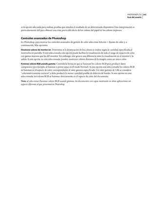 PHOTOSHOP CS3
Guía del usuario
141
es la opción adecuada para realizar pruebas que simulen el resultado de un determinado dispositivo. Esta interpretación es
particularmente útil para obtener una vista previa del efecto de los colores del papel en los colores impresos.
Controles avanzados de Photoshop
En Photoshop, para mostrar los controles avanzados de gestión de color seleccione Edición > Ajustes de color y, a
continuación, Más opciones.
Desaturar colores de monitor en Determina si la desaturación de los colores se realiza según la cantidad especificada al
mostrarlos en pantalla. Si está seleccionada, esta opción puede facilitar la visualización de todo el rango de espacios de color
con gamas mayores que las del monitor. Sin embargo, esto genera una diferencia entre la visualización en el monitor y la
salida. Si esta opción no está seleccionada, pueden mostrarse colores distintos de la imagen como un único color.
Fusionar colores RGB usando gamma Controla la forma en que se fusionan los colores RGB para producir datos
compuestos (por ejemplo, al fusionar o pintar capas en el modo Normal). Si esta opción está seleccionada, los colores RGB
se fusionan en el espacio de color correspondiente al valor gamma especificado. Un valor gamma de 1,00 se considera
"colorimétricamente correcto" y debe producir la menor cantidad posible de defectos de bordes. Si esta opción no está
seleccionada, los colores RGB se fusionan directamente en el espacio de color del documento.
Nota: al seleccionar Fusionar colores RGB usando gamma, los documentos con capas mostrarán en otras aplicaciones un
aspecto diferente al que presentan en Photoshop.
 