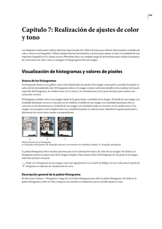 142
Capítulo 7: Realización de ajustes de color
y tono
Los fotógrafos tradicionales utilizan diferentes tipos de película o filtros de lentes para obtener determinados resultados de
color y tono en sus fotografías. Utilizan además diversas herramientas y técnicas para ajustar el color y la tonalidad de una
impresión fotográfica en la cámara oscura. Photoshop ofrece un completo juego de herramientas para realizar los ajustes y
las correcciones de color y tono y conseguir el enfoque general de una imagen.
Visualización de histogramas y valores de píxeles
Acerca de los histogramas
Un histograma ilustra en un gráfico cómo están distribuidos los píxeles de la imagen mostrando la cantidad de píxeles en
cada nivel de intensidad del color. El histograma indica si la imagen contiene suficientes detalles en las sombras (en la parte
izquierda del histograma), los medios tonos (en el centro) y las iluminaciones (en la parte derecha) para realizar una
corrección correcta.
El histograma también ofrece una imagen rápida de la gama tonal, o tonalidad, de la imagen. El detalle de una imagen con
tonalidad dominante oscura se concentra en las sombras; el detalle de una imagen con tonalidad dominante clara se
concentra en las iluminaciones y el detalle de una imagen con tonalidad media se concentra en los medios tonos. Una
imagen con una gama tonal completa tiene una cantidad de píxeles en todas las áreas. Identificar la gama tonal ayuda a
determinar las correcciones tonales correspondientes.
Modo de lectura de un histograma
A. Fotografía sobreexpuesta B. Fotografía expuesta correctamente con tonalidad completa C. Fotografía subexpuesta
La paleta Histograma ofrece muchas opciones para ver la información tonal y de color de una imagen. Por defecto, el
histograma muestra la gama tonal de la imagen completa. Para mostrar datos del histograma de una parte de la imagen,
seleccione primero esa parte.
Puede ver el histograma de una imagen como una superposición en el cuadro de diálogo Curvas si selecciona la opción de
histograma en Opciones de visualización de curva.
Descripción general de la paleta Histograma
❖ Seleccione Ventana > Histograma o haga clic en la ficha Histograma para abrir la paleta Histograma. Por defecto, la
paleta Histograma se abre en Vista compacta sin controles ni estadísticas, pero es posible ajustar la vista.
A B C
 