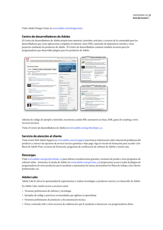 PHOTOSHOP CS3
Guía del usuario
9
Visite Adobe Design Center en www.adobe.com/designcenter.
Centro de desarrolladores de Adobe
El Centro de desarrolladores de Adobe proporciona muestras, tutoriales, artículos y recursos de la comunidad para los
desarrolladores que crean aplicaciones complejas en Internet, sitios Web, contenido de dispositivos móviles y otros
proyectos mediante los productos de Adobe. El Centro de desarrolladores contiene también recursos para los
programadores que desarrollan plugins para los productos de Adobe.
Además de código de ejemplo y tutoriales, encontrará canales RSS, seminarios en línea, SDK, guías de scripting y otros
recursos técnicos.
Visite el Centro de desarrolladores de Adobe en www.adobe.com/go/developer_es.
Servicio de atención al cliente
Visite el sitio Web Adobe Support en www.adobe.com/es/support para buscar información sobre solución de problemas del
producto y conocer las opciones de servicio técnico gratuitas o bajo pago. Siga el vínculo de formación para acceder a los
libros de Adobe Press, recursos de formación, programas de certificación de software de Adobe y mucho más.
Descargas
Visite www.adobe.com/go/downloads_es para obtener actualizaciones gratuitas, versiones de prueba y otros programas de
software útiles. Asimismo, la tienda de Adobe (en www.adobe.com/go/store_es) proporciona acceso a miles de plugins de
programadores de otros productos que le ayudarán a automatizar las tareas, personalizar los flujos de trabajo, crear efectos
profesionales, etc.
Adobe Labs
Adobe Labs le ofrece la oportunidad de experimentar y evaluar tecnologías y productos nuevos y en desarrollo de Adobe.
En Adobe Labs, tendrá acceso a recursos como:
• Versiones preliminares de software y tecnología
• Ejemplos de código y prácticas recomendadas que agilizan su aprendizaje
• Versiones preliminares de productos y documentación técnica
• Foros, contenido wiki y otros recursos de colaboración que le ayudarán a interactuar con programadores afines
 