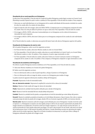 PHOTOSHOP CS3
Guía del usuario
144
Visualización de un canal específico en el histograma
Si selecciona Vista expandida o Vista de todos los canales de la paleta Histograma, puede elegir un ajuste en el menú Canal.
Photoshop recuerda el ajuste de canal si vuelve a cambiar de Vista expandida o Vista de todos los canales a Vista compacta.
• Seleccione un canal individual para ver un histograma de los canales individuales del documento, incluidos los canales
de color, los canales alfa y los canales de tintas planas.
• Según el modo de color de la imagen, seleccione RGB, CMYK o Compuesto para ver un histograma compuesto de todos
los canales. Ésta es la vista por defecto la primera vez que se selecciona Vista expandida o Vista de todos los canales.
• Si la imagen es RGB o CMYK, seleccione Luminosidad para ver un histograma con los valores de luminancia o
intensidad del canal compuesto.
• Si la imagen es RGB o CMYK, seleccione Colores para ver un histograma compuesto de los canales de color individuales
en color.
En la Vista de todos los canales, si selecciona una opción del menú Canal, sólo afecta al histograma superior de la paleta.
Visualización de histogramas de canal en color
❖ En la paleta Histograma, realice una de las siguientes acciones:
• En Vista de todos los canales, seleccione Mostrar canales en color en el menú Paleta.
• En Vista expandida o Vista de todos los canales, seleccione un canal individual en el menú Canal y, en el menú Paleta,
elija Mostrar canales en color. Al cambiar a Vista compacta, el canal se sigue mostrando en color.
• En Vista expandida o Vista de todos los canales, seleccione Colores en el menú Canal para mostrar un histograma
compuesto de los canales en color. Al cambiar a Vista compacta, el histograma compuesto se sigue mostrando en color.
Visualización de estadísticas del histograma
Por defecto, la paleta Histograma muestra estadísticas en la Vista expandida y en la Vista de todos los canales.
1 Seleccione Mostrar estadística en el menú de la paleta Histograma.
2 Realice una de las siguientes acciones:
• Para ver información sobre un valor de píxel específico, coloque el puntero en el histograma.
• Para ver información sobre un rango de valores, arrastre en el histograma para resaltar el rango.
La paleta muestra la siguiente información estadística debajo del histograma:
Promedio Representa el valor de intensidad medio.
Dev. est. (desviación estándar) Representa la amplitud de variación de los valores de intensidad.
Mediana Muestra el valor medio del rango de valores de intensidad.
Píxeles Representa la cantidad total de píxeles utilizados para calcular el histograma.
Nivel Muestra el nivel de intensidad del área situada debajo del puntero.
Cantidad Muestra la cantidad total de píxeles correspondientes al nivel de intensidad que existe debajo del puntero.
Percentil Muestra la cantidad acumulativa de píxeles en el nivel debajo del puntero o bajo el mismo. Este valor se expresa
como porcentaje de todos los píxeles de la imagen, desde el 0% en el extremo izquierdo al 100% en el extremo derecho.
Nivel de caché Muestra la memoria caché de la imagen actual utilizada para crear el histograma. Cuando el nivel de caché
es superior a 1, el histograma se muestra con más rapidez porque se deriva de una muestra representativa de píxeles de la
imagen (basada en la ampliación). El nivel de caché de la imagen original es 1. En cada nivel por encima del nivel 1, se
calcula el promedio de cuatro píxeles adyacentes para llegar a un único valor de píxel. De este modo, cada nivel es la mitad
de las dimensiones (tiene 1/4 del número de píxeles) del inferior. Cuando Photoshop necesita una aproximación rápida,
utiliza uno de los niveles superiores. Haga clic en el botón Actualizar sin almacenar en caché para volver a dibujar el
histograma utilizando los píxeles de la imagen actual.
 