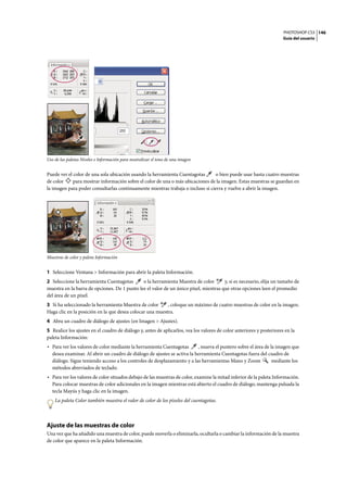 PHOTOSHOP CS3
Guía del usuario
146
Uso de las paletas Niveles e Información para neutralizar el tono de una imagen
Puede ver el color de una sola ubicación usando la herramienta Cuentagotas o bien puede usar hasta cuatro muestras
de color para mostrar información sobre el color de una o más ubicaciones de la imagen. Estas muestras se guardan en
la imagen para poder consultarlas continuamente mientras trabaja o incluso si cierra y vuelve a abrir la imagen.
Muestras de color y paleta Información
1 Seleccione Ventana > Información para abrir la paleta Información.
2 Seleccione la herramienta Cuentagotas o la herramienta Muestra de color y, si es necesario, elija un tamaño de
muestra en la barra de opciones. De 1 punto lee el valor de un único píxel, mientras que otras opciones leen el promedio
del área de un píxel.
3 Si ha seleccionado la herramienta Muestra de color , coloque un máximo de cuatro muestras de color en la imagen.
Haga clic en la posición en la que desea colocar una muestra.
4 Abra un cuadro de diálogo de ajustes (en Imagen > Ajustes).
5 Realice los ajustes en el cuadro de diálogo y, antes de aplicarlos, vea los valores de color anteriores y posteriores en la
paleta Información:
• Para ver los valores de color mediante la herramienta Cuentagotas , mueva el puntero sobre el área de la imagen que
desea examinar. Al abrir un cuadro de diálogo de ajustes se activa la herramienta Cuentagotas fuera del cuadro de
diálogo. Sigue teniendo acceso a los controles de desplazamiento y a las herramientas Mano y Zoom mediante los
métodos abreviados de teclado.
• Para ver los valores de color situados debajo de las muestras de color, examine la mitad inferior de la paleta Información.
Para colocar muestras de color adicionales en la imagen mientras está abierto el cuadro de diálogo, mantenga pulsada la
tecla Mayús y haga clic en la imagen.
La paleta Color también muestra el valor de color de los píxeles del cuentagotas.
Ajuste de las muestras de color
Una vez que ha añadido una muestra de color, puede moverla o eliminarla, ocultarla o cambiar la información de la muestra
de color que aparece en la paleta Información.
 