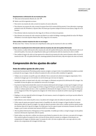 PHOTOSHOP CS3
Guía del usuario
147
Desplazamiento o eliminación de una muestra de color
1 Seleccione la herramienta Muestra de color .
2 Realice una de las siguientes acciones:
• Para mover una muestra de color, arrastre la muestra a la nueva ubicación.
• Para eliminar una muestra de color, arrastre la muestra fuera de la ventana del documento. Como alternativa, mantenga
pulsada la tecla Alt (Windows) u Opción (Mac OS) hasta que el puntero adopte la forma de unas tijeras y haga clic en la
muestra.
• Para eliminar todas las muestras de color, haga clic en Borrar en la barra de opciones.
• Para eliminar una muestra de color mientras está abierto un cuadro de diálogo, mantenga pulsada las teclas Alt+Mayús
(Windows) o las teclas Opción+Mayús (Mac OS) y haga clic en la muestra.
Cómo ocultar o mostrar muestras de color en una imagen
❖ Seleccione Vista > Extras. Una marca de comprobación indica que las muestras de color son visibles.
Cambio de la visualización de la información sobre las muestras de color de la paleta Información
• Para mostrar u ocultar información sobre muestras de color de la paleta Información, seleccione Muestras de color en el
menú de la paleta. Una marca de comprobación indica que la información sobre las muestras de color es visible.
• Para cambiar el espacio de color en el que aparecen los valores de una muestra de color, mueva el puntero sobre el icono de
muestra de color en la paleta Información, mantenga pulsado el botón del ratón y elija otro espacio de color en el menú.
Comprensión de los ajustes de color
Antes de realizar ajustes de color y tono
Las potentes herramientas de Photoshop pueden mejorar, arreglar y corregir el color y la tonalidad (luminosidad, oscuridad
y contraste) de una imagen. Antes de realizar los ajustes de color y de tono, debe considerar lo siguiente:
• Trabaje con un monitor con perfil y que esté calibrado. Esto es esencial en la edición de imágenes importantes. De lo
contrario, la imagen que ve en el monitor no será la misma que verá una vez impresa.
• Siempre que realice un ajuste tonal o de color a una imagen, se eliminará una parte de la información de la imagen. Sea
razonable a la hora de aplicar una cantidad de corrección a la imagen.
• En proyectos importantes donde debe conservar la máxima información de la imagen, es mejor que la imagen con la que
trabaje sea de 16 bits por canal (imagen de 16 bits) en lugar de 8 bits por canal (imagen de 8 bits). Los datos se descartan
cuando se realizan ajustes de tono y color. La pérdida de información de imagen es mayor en una imagen de 8 bits que
en una imagen de 16 bits. Por lo general, las imágenes de 16 bits tienen un tamaño de archivo mayor que las imágenes
de 8 bits.
• Duplique o cree una copia del archivo de imagen. De esta manera, conserva el original en caso de que necesite utilizar la
imagen en su estado original.
• Quite defectos como motas de polvo, taras y rascaduras de la imagen antes de realizar los ajustes de tono y de color.
• Utilice capas de ajuste para ajustar la gama tonal y el equilibrio de color de la imagen en lugar de aplicar los ajustes
directamente sobre la capa de la imagen. Las capas de ajuste le permiten volver atrás y realizar sucesivos ajustes tonales
sin eliminar datos de la capa de la imagen. No olvide que el uso de capas de ajuste incrementa el tamaño de archivo de
imagen y, por lo tanto, necesitará más memoria RAM en su ordenador.
• Abra las paletas Información o Histograma en Vista expandida. A medida que evalúa y corrige la imagen, las dos paletas
muestran información importante sobre los ajustes.
• Puede realizar una selección o utilizar una máscara para limitar los ajustes de color o de tono a una parte de la imagen.
Otro modo de aplicar los ajustes de color y de tono de forma selectiva consiste en configurar el documento con
componentes de imagen en distintas capas. Los ajustes de color y de tono se aplican sólo a una capa cada vez y sólo
afectan a los componentes de la imagen de dicha capa.
 