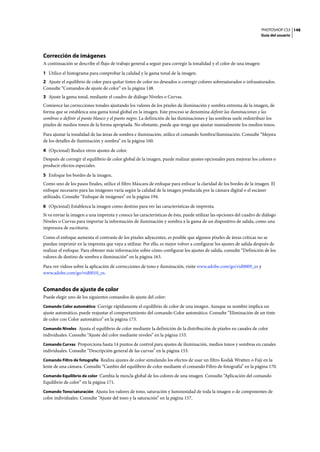 PHOTOSHOP CS3
Guía del usuario
148
Corrección de imágenes
A continuación se describe el flujo de trabajo general a seguir para corregir la tonalidad y el color de una imagen:
1 Utilice el histograma para comprobar la calidad y la gama tonal de la imagen.
2 Ajuste el equilibrio de color para quitar tintes de color no deseados o corregir colores sobresaturados o infrasaturados.
Consulte “Comandos de ajuste de color” en la página 148.
3 Ajuste la gama tonal, mediante el cuadro de diálogo Niveles o Curvas.
Comience las correcciones tonales ajustando los valores de los píxeles de iluminación y sombra extrema de la imagen, de
forma que se establezca una gama tonal global en la imagen. Este proceso se denomina definir las iluminaciones y las
sombras o definir el punto blanco y el punto negro. La definición de las iluminaciones y las sombras suele redistribuir los
píxeles de medios tonos de la forma apropiada. No obstante, puede que tenga que ajustar manualmente los medios tonos.
Para ajustar la tonalidad de las áreas de sombra e iluminación, utilice el comando Sombra/iluminación. Consulte “Mejora
de los detalles de iluminación y sombra” en la página 160.
4 (Opcional) Realice otros ajustes de color.
Después de corregir el equilibrio de color global de la imagen, puede realizar ajustes opcionales para mejorar los colores o
producir efectos especiales.
5 Enfoque los bordes de la imagen.
Como uno de los pasos finales, utilice el filtro Máscara de enfoque para enfocar la claridad de los bordes de la imagen. El
enfoque necesario para las imágenes varía según la calidad de la imagen producida por la cámara digital o el escáner
utilizado. Consulte “Enfoque de imágenes” en la página 194.
6 (Opcional) Establezca la imagen como destino para ver las características de imprenta.
Si va enviar la imagen a una imprenta y conoce las características de ésta, puede utilizar las opciones del cuadro de diálogo
Niveles o Curvas para importar la información de iluminación y sombra a la gama de un dispositivo de salida, como una
impresora de escritorio.
Como el enfoque aumenta el contraste de los píxeles adyacentes, es posible que algunos píxeles de áreas críticas no se
puedan imprimir en la imprenta que vaya a utilizar. Por ello, es mejor volver a configurar los ajustes de salida después de
realizar el enfoque. Para obtener más información sobre cómo configurar los ajustes de salida, consulte “Definición de los
valores de destino de sombra e iluminación” en la página 163.
Para ver vídeos sobre la aplicación de correcciones de tono e iluminación, visite www.adobe.com/go/vid0009_es y
www.adobe.com/go/vid0010_es.
Comandos de ajuste de color
Puede elegir uno de los siguientes comandos de ajuste del color:
Comando Color automático Corrige rápidamente el equilibrio de color de una imagen. Aunque su nombre implica un
ajuste automático, puede reajustar el comportamiento del comando Color automático. Consulte “Eliminación de un tinte
de color con Color automático” en la página 173.
Comando Niveles Ajusta el equilibrio de color mediante la definición de la distribución de píxeles en canales de color
individuales. Consulte “Ajuste del color mediante niveles” en la página 153.
Comando Curvas Proporciona hasta 14 puntos de control para ajustes de iluminación, medios tonos y sombras en canales
individuales. Consulte “Descripción general de las curvas” en la página 153.
Comando Filtro de fotografía Realiza ajustes de color simulando los efectos de usar un filtro Kodak Wratten o Fuji en la
lente de una cámara. Consulte “Cambio del equilibrio de color mediante el comando Filtro de fotografía” en la página 170.
Comando Equilibrio de color Cambia la mezcla global de los colores de una imagen. Consulte “Aplicación del comando
Equilibrio de color” en la página 171.
Comando Tono/saturación Ajusta los valores de tono, saturación y luminosidad de toda la imagen o de componentes de
color individuales. Consulte “Ajuste del tono y la saturación” en la página 157.
 