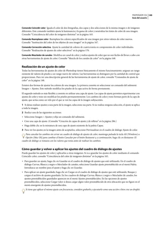 PHOTOSHOP CS3
Guía del usuario
149
Comando Coincidir color Iguala el color de dos fotografías, dos capas y dos selecciones de la misma imagen o de imágenes
diferentes. Este comando también ajusta la luminancia y la gama de color y neutraliza los tintes de color de una imagen.
Consulte “Coincidencia del color de imágenes distintas” en la página 165.
Comando Reemplazar color Reemplaza los colores especificados de una imagen por otros valores de color nuevos.
Consulte “Sustitución del color de los objetos de una imagen” en la página 167.
Comando Corrección selectiva Ajusta la cantidad de colores de cuatricromía en componentes de color individuales.
Consulte “Realización de ajustes de color selectivos” en la página 170.
Comando Mezclador de canales Modifica un canal de color y realiza ajustes de color que no son fáciles de llevar a cabo con
otras herramientas de ajuste de color. Consulte “Mezcla de los canales de color” en la página 168.
Realización de un ajuste de color
Todas las herramientas de ajustes de color de Photoshop tienen básicamente el mismo funcionamiento: asignan un rango
existente de valores de píxeles a un rango nuevo de valores. Las herramientas se distinguen por la cantidad de control que
proporcionan. Para ver una descripción general de las herramientas de ajuste de color, consulte “Comandos de ajuste de
color” en la página 148.
Existen dos formas de ajustar los colores de una imagen. La primera consiste en seleccionar un comando del submenú
Imagen > Ajustes. Este método modifica los píxeles de la capa activa de forma permanente.
El segundo método es más flexible y consiste en utilizar una capa de ajuste. Las capas de ajuste permiten experimentar con
ajustes de color y tono sin modificar los píxeles permanentemente. Los cambios de color y tono forman parte de la capa de
ajuste, que actúa como un velo por el que se ven las capas de la imagen subyacentes.
1 Si desea realizar ajustes a una parte de la imagen, seleccione esa parte. Si no realiza ninguna selección, el ajuste se aplica
a toda la imagen.
2 Realice una de las siguientes acciones:
• Seleccione Imagen > Ajustes y elija un comando del submenú.
• Cree una capa de ajuste. (Consulte “Creación de capas de ajuste y de relleno” en la página 286.)
• Haga doble clic en la miniatura de una capa de ajuste existente de la paleta Capas.
3 Para ver los ajustes en la imagen antes de aceptarlos, seleccione Previsualizar en el cuadro de diálogo Ajuste de color.
Para cancelar los cambios sin cerrar un cuadro de diálogo de ajustes de color, mantenga pulsada la tecla Alt (Windows) u
Opción (Mac OS) para cambiar el botón Cancelar por el botón Restaurar y, a continuación, haga clic en Restaurar. El
cuadro de diálogo se restaura con los valores que tenía antes de realizar los cambios.
Cómo guardar y volver a aplicar los ajustes del cuadro de diálogo de ajustes
Puede guardar los ajustes de color y aplicarlos a otras imágenes. Si va a guardar los ajustes de color mediante el comando
Coincidir color, consulte “Coincidencia del color de imágenes distintas” en la página 165.
• Para guardar un ajuste, haga clic en Guardar en el cuadro de diálogo de ajustes que esté utilizando. En el cuadro de
diálogo Curvas, Blanco y negro o Mezclador de canales, seleccione Guardar ajuste preestablecido en el menú Paleta.
Introduzca un nombre para el ajuste y haga clic en Guardar.
• Para aplicar un ajuste guardado, haga clic en Cargar en el cuadro de diálogo de ajustes que esté utilizando. Busque y
cargue el archivo de ajustes guardado. En los cuadros de diálogo Curvas, Blanco y negro o Mezclador de canales, los
ajustes preestablecidos guardados aparecen en el menú Ajustes preestablecidos. En las opciones de ajustes
preestablecidos, seleccione Cargar valor si desea cargar algún valor preestablecido de otra ubicación que no figure en el
menú emergente de ajustes preestablecidos.
Si tiene que aplicar el mismo ajuste con frecuencia, considere grabarlo y ejecutarlo como una acción o bien cree un droplet.
 