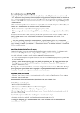 PHOTOSHOP CS3
Guía del usuario
150
Corrección de colores en CMYK y RGB
Aunque es posible realizar todas las correcciones tonales y de color en modo RGB y la mayoría de los ajustes en modo
CMYK, debe elegir un modo con sumo cuidado. Evite realizar varias conversiones entre modos, puesto que los valores de
color se redondean y se pierden con cada conversión. Las imágenes RGB que se van a utilizar en pantalla no se tienen que
convertir al modo CMYK. No es necesario realizar correcciones de color en modo RGB en las imágenes CMYK que se van
a separar e imprimir.
Si debe convertir la imagen de un modo a otro, realice la mayoría de las correcciones de color y tono en el modo RGB y use
el modo CMYK para ajustarlos. El uso del modo RGB tiene las siguientes ventajas:
• Puede ahorrar memoria y mejorar el rendimiento porque hay menos canales.
• RGB tiene una gama de colores más amplia que CMYK y es más probable que se mantengan más colores después de los
ajustes.
Puede previsualizar los colores CMYK compuestos y las placas de separaciones usando el espacio de trabajo CMYK del
cuadro de diálogo Ajustes de color. También puede previsualizar los colores mediante un perfil de color CMYK
personalizado.
Puede editar una imagen en modo RGB en una ventana y ver la misma imagen en colores CMYK en otra ventana.
Seleccione Ventana > Organizar > Nueva ventana para (nombre de archivo) para abrir otra ventana. Seleccione la opción
Espacio de trabajo CMYK para Ajuste de prueba y, a continuación, el comando Color de prueba para activar la visualización
CMYK en una de las ventanas.
Identificación de colores fuera de gama
Una gama es el rango de colores que un sistema de color puede mostrar en pantalla o imprimir. Un color que se puede
mostrar en el modo RGB puede estar fuera de la gama del ajuste CMYK y, por tanto, no ser imprimible.
En el modo RGB, puede averiguar si un color está fuera de gama de las siguientes maneras:
• En la paleta Información aparece un signo de exclamación junto a los valores CMYK siempre que mueva el puntero sobre
un color fuera de gama.
• Tanto en el Selector de color como en la paleta Color, aparece un triángulo de alerta . Cuando seleccione un color
fuera de gama, aparece el equivalente CMYK más próximo. Para seleccionar el equivalente CMYK, haga clic en el
triángulo o en la muestra de color.
Photoshop coloca automáticamente todos los colores dentro de la gama al convertir una imagen RGB a CMYK. Puede que
prefiera identificar los colores fuera de gama de una imagen o corregirlos manualmente antes de convertirlos a CMYK.
Puede utilizar el comando Aviso de gama para resaltar los colores fuera de gama.
Búsqueda de colores fuera de gama
1 Seleccione Vista > Ajuste de prueba y, a continuación, elija el perfil de prueba en el que desea basar el aviso de gama.
2 Seleccione Vista > Aviso de gama.
Se resaltan todos los píxeles que están fuera de la gama del espacio del perfil de prueba activo.
Cambio del color del aviso de gama
1 Realice una de las siguientes acciones:
• (Windows) Seleccione Edición > Preferencias > Transparencia y gama.
• (Mac OS) Seleccione Photoshop > Preferencias > Transparencia y gama.
2 En Aviso de gama, haga clic en el cuadro de color para mostrar el Selector de color. A continuación, elija un color de
aviso nuevo y haga clic en OK.
Para obtener los mejores resultados, utilice un color que no se encuentre ya en la imagen.
3 Introduzca un valor en el cuadro de texto Opacidad y, a continuación, haga clic en OK.
Use esta opción para revelar más o menos la imagen de fondo a través del color de aviso. Los valores pueden estar
comprendidos entre 0% y 100%.
 