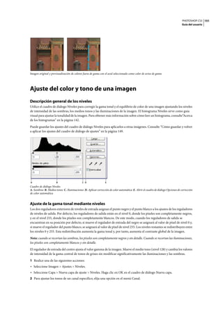 PHOTOSHOP CS3
Guía del usuario
151
Imagen original y previsualización de colores fuera de gama con el azul seleccionado como color de aviso de gama
Ajuste del color y tono de una imagen
Descripción general de los niveles
Utilice el cuadro de diálogo Niveles para corregir la gama tonal y el equilibrio de color de una imagen ajustando los niveles
de intensidad de las sombras, los medios tonos y las iluminaciones de la imagen. El histograma Niveles sirve como guía
visual para ajustar la tonalidad de la imagen. Para obtener más información sobre cómo leer un histograma, consulte“Acerca
de los histogramas” en la página 142.
Puede guardar los ajustes del cuadro de diálogo Niveles para aplicarlos a otras imágenes. Consulte “Cómo guardar y volver
a aplicar los ajustes del cuadro de diálogo de ajustes” en la página 149.
Cuadro de diálogo Niveles
A. Sombras B. Medios tonos C. Iluminaciones D. Aplicar corrección de color automática E. Abrir el cuadro de diálogo Opciones de corrección
de color automática
Ajuste de la gama tonal mediante niveles
Los dos reguladores exteriores de niveles de entrada asignan el punto negro y el punto blanco a los ajustes de los reguladores
de niveles de salida. Por defecto, los reguladores de salida están en el nivel 0, donde los píxeles son completamente negros,
y en el nivel 255, donde los píxeles son completamente blancos. De este modo, cuando los reguladores de salida se
encuentran en su posición por defecto, si mueve el regulador de entrada del negro se asignará al valor de píxel de nivel 0 y,
si mueve el regulador del punto blanco, se asignará al valor de píxel de nivel 255. Los niveles restantes se redistribuyen entre
los niveles 0 y 255. Esta redistribución aumenta la gama tonal y, por tanto, aumenta el contraste global de la imagen.
Nota: cuando se recortan las sombras, los píxeles son completamente negros y sin detalle. Cuando se recortan las iluminaciones,
los píxeles son completamente blancos y sin detalle.
El regulador de entrada del centro ajusta el valor gamma de la imagen. Mueve el medio tono (nivel 128) y cambia los valores
de intensidad de la gama central de tonos de grises sin modificar significativamente las iluminaciones y las sombras.
1 Realice una de las siguientes acciones:
• Seleccione Imagen > Ajustes > Niveles.
• Seleccione Capa > Nueva capa de ajuste > Niveles. Haga clic en OK en el cuadro de diálogo Nueva capa.
2 Para ajustar los tonos de un canal específico, elija una opción en el menú Canal.
A DB C E
 