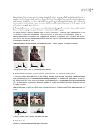 PHOTOSHOP CS3
Guía del usuario
152
Para modificar al mismo tiempo una combinación de canales de colores, mantenga pulsada la tecla Mayús y seleccione los
canales en la paleta Canales antes de seleccionar el comando Niveles. El menú Canal muestra las abreviaturas de los canales
de destino; por ejemplo, CM para cian y magenta. El menú también contiene los canales individuales de la combinación
seleccionada. Los canales de tintas planas y los canales alfa deben modificarse individualmente. No olvide que este método
no funciona en la capa de ajuste de niveles.
3 Para ajustar las sombras y las iluminaciones manualmente, arrastre los reguladores de niveles de entrada del negro y el
blanco hasta el borde del primer grupo de píxeles en ambos extremos del histograma.
Por ejemplo, si mueve el regulador del punto negro a la derecha hasta el nivel 5, Photoshop asigna todos los píxeles del nivel
5 e inferiores al nivel 0. De la misma forma, si mueve el regulador del punto blanco a la izquierda hasta el nivel 243,
Photoshop asigna todos los píxeles del nivel 243 y superiores al nivel 255. La asignación afecta a los píxeles más oscuros y
más claros de cada canal. Los píxeles correspondientes de los otros canales se ajustan proporcionalmente para impedir que
se modifique el equilibrio de color.
Nota: también puede introducir valores directamente en el primer y el tercer cuadro de texto Niveles de entrada.
Ajuste de los puntos blanco y negro con reguladores de entrada de niveles
4 Para ajustar los medios tonos, utilice el regulador de entrada central para realizar un ajuste de gamma.
Si mueve el regulador de entrada central hacia la izquierda, la imagen global se aclara. Este ajuste de regulador asigna un
nivel más bajo (más oscuro) al valor medio de los reguladores de salida. Si los reguladores de salida están en su posición
por defecto (0 y 255), el punto medio es 128. En este ejemplo, las sombras se extienden para rellenar la gama tonal de 0 a
128 y las iluminaciones se comprimen. Si mueve el regulador de entrada central hacia la derecha, el efecto es el contrario:
la imagen se oscurece.
Nota: también puede introducir un valor de ajuste gamma directamente en el cuadro de texto Niveles de entrada situado en el
centro.
Al mover el regulador central se ajusta el valor gamma de la imagen
5 Haga clic en OK.
Puede ver el histograma ajustado en la paleta Histograma.
 