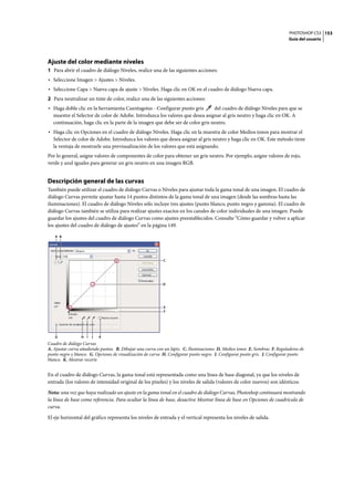 PHOTOSHOP CS3
Guía del usuario
153
Ajuste del color mediante niveles
1 Para abrir el cuadro de diálogo Niveles, realice una de las siguientes acciones:
• Seleccione Imagen > Ajustes > Niveles.
• Seleccione Capa > Nueva capa de ajuste > Niveles. Haga clic en OK en el cuadro de diálogo Nueva capa.
2 Para neutralizar un tinte de color, realice una de las siguientes acciones:
• Haga doble clic en la herramienta Cuentagotas - Configurar punto gris del cuadro de diálogo Niveles para que se
muestre el Selector de color de Adobe. Introduzca los valores que desea asignar al gris neutro y haga clic en OK. A
continuación, haga clic en la parte de la imagen que debe ser de color gris neutro.
• Haga clic en Opciones en el cuadro de diálogo Niveles. Haga clic en la muestra de color Medios tonos para mostrar el
Selector de color de Adobe. Introduzca los valores que desea asignar al gris neutro y haga clic en OK. Este método tiene
la ventaja de mostrarle una previsualización de los valores que está asignando.
Por lo general, asigne valores de componentes de color para obtener un gris neutro. Por ejemplo, asigne valores de rojo,
verde y azul iguales para generar un gris neutro en una imagen RGB.
Descripción general de las curvas
También puede utilizar el cuadro de diálogo Curvas o Niveles para ajustar toda la gama tonal de una imagen. El cuadro de
diálogo Curvas permite ajustar hasta 14 puntos distintos de la gama tonal de una imagen (desde las sombras hasta las
iluminaciones). El cuadro de diálogo Niveles sólo incluye tres ajustes (punto blanco, punto negro y gamma). El cuadro de
diálogo Curvas también se utiliza para realizar ajustes exactos en los canales de color individuales de una imagen. Puede
guardar los ajustes del cuadro de diálogo Curvas como ajustes preestablecidos. Consulte “Cómo guardar y volver a aplicar
los ajustes del cuadro de diálogo de ajustes” en la página 149.
Cuadro de diálogo Curvas
A. Ajustar curva añadiendo puntos. B. Dibujar una curva con un lápiz. C. Iluminaciones D. Medios tonos E. Sombras F. Reguladores de
punto negro y blanco. G. Opciones de visualización de curva H. Configurar punto negro. I. Configurar punto gris. J. Configurar punto
blanco. K. Mostrar recorte
En el cuadro de diálogo Curvas, la gama tonal está representada como una línea de base diagonal, ya que los niveles de
entrada (los valores de intensidad original de los píxeles) y los niveles de salida (valores de color nuevos) son idénticos.
Nota: una vez que haya realizado un ajuste en la gama tonal en el cuadro de diálogo Curvas, Photoshop continuará mostrando
la línea de base como referencia. Para ocultar la línea de base, desactive Mostrar línea de base en Opciones de cuadrícula de
curva.
El eje horizontal del gráfico representa los niveles de entrada y el vertical representa los niveles de salida.
C
A B
J KIHG
D
E
F
 
