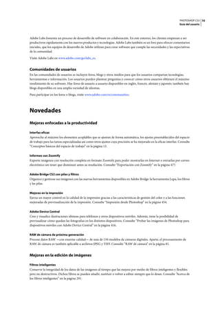 PHOTOSHOP CS3
Guía del usuario
10
Adobe Labs fomenta un proceso de desarrollo de software en colaboración. En este entorno, los clientes empiezan a ser
productivos rápidamente con los nuevos productos y tecnologías. Adobe Labs también es un foro para ofrecer comentarios
iniciales, que los equipos de desarrollo de Adobe utilizan para crear software que cumple las necesidades y las expectativas
de la comunidad.
Visite Adobe Labs en www.adobe.com/go/labs_es.
Comunidades de usuarios
En las comunidades de usuarios se incluyen foros, blogs y otros medios para que los usuarios compartan tecnologías,
herramientas e información. Los usuarios pueden plantear preguntas y conocer cómo otros usuarios obtienen el máximo
rendimiento de su software. Hay foros de usuario a usuario disponibles en inglés, francés, alemán y japonés; también hay
blogs disponibles en una amplia variedad de idiomas.
Para participar en los foros o blogs, visite www.adobe.com/es/communities.
Novedades
Mejoras enfocadas a la productividad
Interfaz eficaz
Aproveche al máximo los elementos acoplables que se ajustan de forma automática, los ajustes preestablecidos del espacio
de trabajo para las tareas especializadas así como otros ajustes cuya precisión se ha mejorado en la eficaz interfaz. Consulte
“Conceptos básicos del espacio de trabajo” en la página 13.
Informes con Zoomify
Exporte imágenes con resolución completa en formato Zoomify para poder mostrarlas en Internet o enviarlas por correo
electrónico sin tener que disminuir antes su resolución. Consulte “Exportación con Zoomify” en la página 477.
Adobe Bridge CS3 con pilas y filtros
Organice y gestione sus imágenes con las nuevas herramientas disponibles en Adobe Bridge: la herramienta Lupa, los filtros
y las pilas.
Mejoras en la impresión
Ejerza un mayor control en la calidad de la impresión gracias a las características de gestión del color y a las funciones
mejoradas de previsualización de la impresión. Consulte “Impresión desde Photoshop” en la página 454.
Adobe Device Central
Cree y visualice ilustraciones idóneas para teléfonos y otros dispositivos móviles. Además, tiene la posibilidad de
previsualizar cómo quedan las fotografías en los distintos dispositivos. Consulte “Probar las imágenes de Photoshop para
dispositivos móviles con Adobe Device Central” en la página 416.
RAW de cámara de próxima generación
Procese datos RAW —con enorme calidad— de más de 150 modelos de cámaras digitales. Aparte, el procesamiento de
RAW de cámara es también aplicable a archivos JPEG y TIFF. Consulte “RAW de cámara” en la página 81.
Mejoras en la edición de imágenes
Filtros inteligentes
Conserve la integridad de los datos de las imágenes al tiempo que las mejora por medio de filtros inteligentes y flexibles
pero no destructivos. Dichos filtros se pueden añadir, sustituir o volver a editar siempre que lo desee. Consulte “Acerca de
los filtros inteligentes” en la página 291.
 