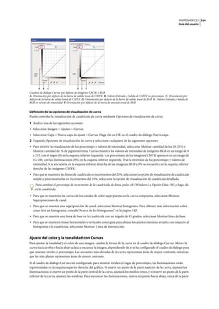 PHOTOSHOP CS3
Guía del usuario
154
Cuadros de diálogo Curvas por defecto de imágenes CMYK y RGB
A. Orientación por defecto de la barra de salida tonal de CMYK B. Valores Entrada y Salida de CMYK en porcentajes C. Orientación por
defecto de la barra de salida tonal de CMYK D. Orientación por defecto de la barra de salida tonal de RGB E. Valores Entrada y Salida de
RGB en niveles de intensidad F. Orientación por defecto de la barra de entrada tonal de RGB
Definición de las opciones de visualización de curva
Puede controlar la visualización de cuadrícula de curva mediante Opciones de visualización de curva.
1 Realice una de las siguientes acciones:
• Seleccione Imagen > Ajustes > Curvas.
• Seleccione Capa > Nueva capa de ajuste > Curvas. Haga clic en OK en el cuadro de diálogo Nueva capa.
2 Expanda Opciones de visualización de curva y seleccione cualquiera de las siguientes opciones:
• Para invertir la visualización de los porcentajes y valores de intensidad, seleccione Mostrar cantidad de luz (0-255) o
Mostrar cantidad de: % de pigmento/tinta. Curvas muestra los valores de intensidad de imágenes RGB en un rango de 0
a 255, con el negro (0) en la esquina inferior izquierda. Los porcentajes de las imágenes CMYK aparecen en un rango de
0 a 100, con las iluminaciones (0%) en la esquina inferior izquierda. Tras la inversión de los porcentajes y valores de
intensidad, 0 se encuentra en la esquina inferior derecha de las imágenes RGB y 0% se encuentra en la esquina inferior
derecha de las imágenes CMYK.
• Para que se muestren las líneas de cuadrícula en incrementos del 25%, seleccione la opción de visualización de cuadrícula
simple y para mostrarlas en incrementos del 10%, seleccione la opción de visualización de cuadrícula detallada.
Para cambiar el porcentaje de incremento de la cuadrícula de línea, pulse Alt (Windows) u Opción (Mac OS) y haga clic
en la cuadrícula.
• Para que se muestren las curvas de los canales de color superpuestas en la curva compuesta, seleccione Mostrar:
Superposiciones de canal.
• Para que se muestre una superposición de canal, seleccione Mostrar histograma. Para obtener más información sobre
cómo leer un histograma, consulte“Acerca de los histogramas” en la página 142.
• Para que se muestre una línea de base en la cuadrícula con un ángulo de 45 grados, seleccione Mostrar línea de base.
• Para que se muestren líneas horizontales y verticales como guía para alinear los puntos mientras arrastra con respecto al
histograma o la cuadrícula, seleccione Mostrar: Línea de intersección.
Ajuste del color y la tonalidad con Curvas
Para ajustar la tonalidad y el color de una imagen, cambie la forma de la curva en el cuadro de diálogo Curvas. Mover la
curva hacia arriba o hacia abajo aclara u oscurece la imagen, dependiendo de si se ha configurado el cuadro de diálogo para
que muestre niveles o porcentajes. Las secciones más elevadas de la curva representan áreas de mayor contraste, mientras
que las más planas representan áreas de menor contraste.
Si el cuadro de diálogo Curvas está configurado para mostrar niveles en lugar de porcentajes, las iluminaciones están
representadas en la esquina superior derecha del gráfico. Si mueve un punto de la parte superior de la curva, ajustará las
iluminaciones; si mueve un punto de la parte central de la curva, ajustará los medios tonos, y si mueve un punto de la parte
inferior de la curva, ajustará las sombras. Para oscurecer las iluminaciones, mueva un punto hacia abajo, cerca de la parte
A B C D E F
 