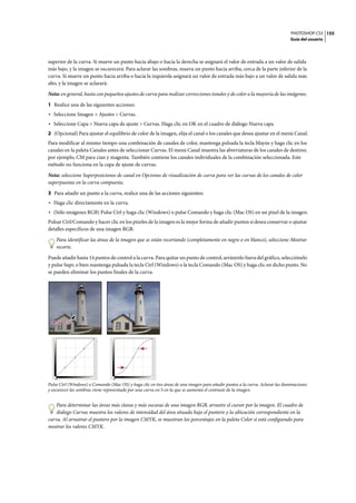 PHOTOSHOP CS3
Guía del usuario
155
superior de la curva. Si mueve un punto hacia abajo o hacia la derecha se asignará el valor de entrada a un valor de salida
más bajo, y la imagen se oscurecerá. Para aclarar las sombras, mueva un punto hacia arriba, cerca de la parte inferior de la
curva. Si mueve un punto hacia arriba o hacia la izquierda asignará un valor de entrada más bajo a un valor de salida más
alto, y la imagen se aclarará.
Nota: en general, basta con pequeños ajustes de curva para realizar correcciones tonales y de color a la mayoría de las imágenes.
1 Realice una de las siguientes acciones:
• Seleccione Imagen > Ajustes > Curvas.
• Seleccione Capa > Nueva capa de ajuste > Curvas. Haga clic en OK en el cuadro de diálogo Nueva capa
2 (Opcional) Para ajustar el equilibrio de color de la imagen, elija el canal o los canales que desea ajustar en el menú Canal.
Para modificar al mismo tiempo una combinación de canales de color, mantenga pulsada la tecla Mayús y haga clic en los
canales en la paleta Canales antes de seleccionar Curvas. El menú Canal muestra las abreviaturas de los canales de destino;
por ejemplo, CM para cian y magenta. También contiene los canales individuales de la combinación seleccionada. Este
método no funciona en la capa de ajuste de curvas.
Nota: seleccione Superposiciones de canal en Opciones de visualización de curva para ver las curvas de los canales de color
superpuestas en la curva compuesta.
3 Para añadir un punto a la curva, realice una de las acciones siguientes:
• Haga clic directamente en la curva.
• (Sólo imágenes RGB) Pulse Ctrl y haga clic (Windows) o pulse Comando y haga clic (Mac OS) en un píxel de la imagen.
Pulsar Ctrl/Comando y hacer clic en los píxeles de la imagen es la mejor forma de añadir puntos si desea conservar o ajustar
detalles específicos de una imagen RGB.
Para identificar las áreas de la imagen que se están recortando (completamente en negro o en blanco), seleccione Mostrar
recorte.
Puede añadir hasta 14 puntos de control a la curva. Para quitar un punto de control, arrástrelo fuera del gráfico, selecciónelo
y pulse Supr, o bien mantenga pulsada la tecla Ctrl (Windows) o la tecla Comando (Mac OS) y haga clic en dicho punto. No
se pueden eliminar los puntos finales de la curva.
Pulse Ctrl (Windows) o Comando (Mac OS) y haga clic en tres áreas de una imagen para añadir puntos a la curva. Aclarar las iluminaciones
y oscurecer las sombras viene representado por una curva en S en la que se aumenta el contraste de la imagen.
Para determinar las áreas más claras y más oscuras de una imagen RGB, arrastre el cursor por la imagen. El cuadro de
diálogo Curvas muestra los valores de intensidad del área situada bajo el puntero y la ubicación correspondiente en la
curva. Al arrastrar el puntero por la imagen CMYK, se muestran los porcentajes en la paleta Color si está configurado para
mostrar los valores CMYK.
 