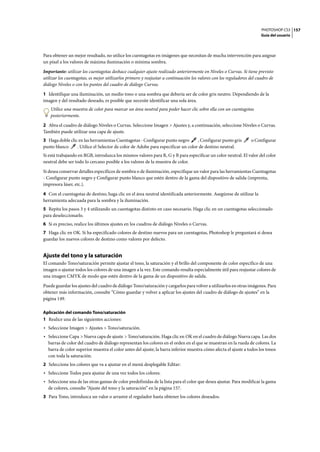 PHOTOSHOP CS3
Guía del usuario
157
Para obtener un mejor resultado, no utilice los cuentagotas en imágenes que necesitan de mucha intervención para asignar
un píxel a los valores de máxima iluminación o mínima sombra.
Importante: utilizar los cuentagotas deshace cualquier ajuste realizado anteriormente en Niveles o Curvas. Si tiene previsto
utilizar los cuentagotas, es mejor utilizarlos primero y reajustar a continuación los valores con los reguladores del cuadro de
diálogo Niveles o con los puntos del cuadro de diálogo Curvas.
1 Identifique una iluminación, un medio tono o una sombra que debería ser de color gris neutro. Dependiendo de la
imagen y del resultado deseado, es posible que necesite identificar una sola área.
Utilice una muestra de color para marcar un área neutral para poder hacer clic sobre ella con un cuentagotas
posteriormente.
2 Abra el cuadro de diálogo Niveles o Curvas. Seleccione Imagen > Ajustes y, a continuación, seleccione Niveles o Curvas.
También puede utilizar una capa de ajuste.
3 Haga doble clic en las herramientas Cuentagotas - Configurar punto negro , Configurar punto gris o Configurar
punto blanco . Utilice el Selector de color de Adobe para especificar un color de destino neutral.
Si está trabajando en RGB, introduzca los mismos valores para R, G y B para especificar un color neutral. El valor del color
neutral debe ser todo lo cercano posible a los valores de la muestra de color.
Si desea conservar detalles específicos de sombra o de iluminación, especifique un valor para las herramientas Cuentagotas
- Configurar punto negro y Configurar punto blanco que estén dentro de la gama del dispositivo de salida (imprenta,
impresora láser, etc.).
4 Con el cuentagotas de destino, haga clic en el área neutral identificada anteriormente. Asegúrese de utilizar la
herramienta adecuada para la sombra y la iluminación.
5 Repita los pasos 3 y 4 utilizando un cuentagotas distinto en caso necesario. Haga clic en un cuentagotas seleccionado
para deseleccionarlo.
6 Si es preciso, realice los últimos ajustes en los cuadros de diálogo Niveles o Curvas.
7 Haga clic en OK. Si ha especificado colores de destino nuevos para un cuentagotas, Photoshop le preguntará si desea
guardar los nuevos colores de destino como valores por defecto.
Ajuste del tono y la saturación
El comando Tono/saturación permite ajustar el tono, la saturación y el brillo del componente de color específico de una
imagen o ajustar todos los colores de una imagen a la vez. Este comando resulta especialmente útil para reajustar colores de
una imagen CMYK de modo que estén dentro de la gama de un dispositivo de salida.
Puede guardar los ajustes del cuadro de diálogo Tono/saturación y cargarlos para volver a utilizarlos en otras imágenes. Para
obtener más información, consulte “Cómo guardar y volver a aplicar los ajustes del cuadro de diálogo de ajustes” en la
página 149.
Aplicación del comando Tono/saturación
1 Realice una de las siguientes acciones:
• Seleccione Imagen > Ajustes > Tono/saturación.
• Seleccione Capa > Nueva capa de ajuste > Tono/saturación. Haga clic en OK en el cuadro de diálogo Nueva capa. Las dos
barras de color del cuadro de diálogo representan los colores en el orden en el que se muestran en la rueda de colores. La
barra de color superior muestra el color antes del ajuste; la barra inferior muestra cómo afecta el ajuste a todos los tonos
con toda la saturación.
2 Seleccione los colores que va a ajustar en el menú desplegable Editar:
• Seleccione Todos para ajustar de una vez todos los colores.
• Seleccione una de las otras gamas de color predefinidas de la lista para el color que desea ajustar. Para modificar la gama
de colores, consulte “Ajuste del tono y la saturación” en la página 157.
3 Para Tono, introduzca un valor o arrastre el regulador hasta obtener los colores deseados.
 