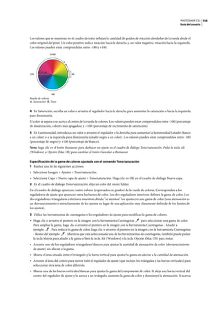 PHOTOSHOP CS3
Guía del usuario
158
Los valores que se muestran en el cuadro de texto reflejan la cantidad de grados de rotación alrededor de la rueda desde el
color original del píxel. Un valor positivo indica rotación hacia la derecha y, un valor negativo, rotación hacia la izquierda.
Los valores pueden estar comprendidos entre -180 y +180.
Rueda de colores
A. Saturación B. Tono
4 En Saturación, escriba un valor o arrastre el regulador hacia la derecha para aumentar la saturación o hacia la izquierda
para disminuirla.
El color se separa o se acerca al centro de la rueda de colores. Los valores pueden estar comprendidos entre -100 (porcentaje
de desaturación, colores más apagados) y +100 (porcentaje de incremento de saturación).
5 En Luminosidad, introduzca un valor o arrastre el regulador a la derecha para aumentar la luminosidad (añadir blanco
a un color) o a la izquierda para disminuirla (añadir negro a un color). Los valores pueden estar comprendidos entre -100
(porcentaje de negro) y +100 (porcentaje de blanco).
Nota: haga clic en el botón Restaurar para deshacer un ajuste en el cuadro de diálogo Tono/saturación. Pulse la tecla Alt
(Windows) u Opción (Mac OS) para cambiar el botón Cancelar a Restaurar.
Especificación de la gama de colores ajustada con el comando Tono/saturación
1 Realice una de las siguientes acciones:
• Seleccione Imagen > Ajustes > Tono/saturación.
• Seleccione Capa > Nueva capa de ajuste > Tono/saturación. Haga clic en OK en el cuadro de diálogo Nueva capa.
2 En el cuadro de diálogo Tono/saturación, elija un color del menú Editar.
En el cuadro de diálogo aparecen cuatro valores (expresados en grados) de la rueda de colores. Corresponden a los
reguladores de ajuste que aparecen entre las barras de color. Los dos reguladores interiores definen la gama de color. Los
dos reguladores triangulares exteriores muestran dónde "se atenúan" los ajustes en una gama de color (una atenuación es
un desvanecimiento o estrechamiento de los ajustes en lugar de una aplicación muy claramente definida de los límites de
los ajustes).
3 Utilice las herramientas de cuentagotas o los reguladores de ajuste para modificar la gama de colores.
• Haga clic o arrastre el puntero en la imagen con la herramienta Cuentagotas para seleccionar una gama de color.
Para ampliar la gama, haga clic o arrastre el puntero en la imagen con la herramienta Cuentagotas - Añadir a
ejemplo . Para reducir la gama de color, haga clic o arrastre el puntero en la imagen con la herramienta Cuentagotas
- Restar del ejemplo . Mientras que está seleccionada una de las herramientas de cuentagotas, también puede pulsar
la tecla Mayús para añadir a la gama o bien la tecla Alt (Windows) o la tecla Opción (Mac OS) para restar.
• Arrastre uno de los reguladores triangulares blancos para ajustar la cantidad de atenuación de color (desvanecimiento
de ajuste) sin afectar a la gama.
• Mueva el área situada entre el triángulo y la barra vertical para ajustar la gama sin afectar a la cantidad de atenuación.
• Arrastre el área del centro para mover todo el regulador de ajuste (que incluye los triángulos y las barras verticales) para
seleccionar otra área de color diferente.
• Mueva una de las barras verticales blancas para ajustar la gama del componente de color. Si aleja una barra vertical del
centro del regulador de ajuste y la acerca a un triángulo, aumenta la gama de color y disminuye la atenuación. Si acerca
0/360
180
90270
A
B
 