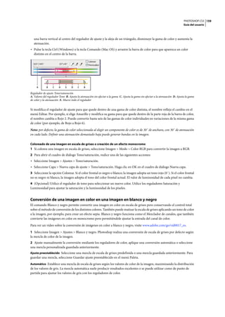 PHOTOSHOP CS3
Guía del usuario
159
una barra vertical al centro del regulador de ajuste y la aleja de un triángulo, disminuye la gama de color y aumenta la
atenuación.
• Pulse la tecla Ctrl (Windows) o la tecla Comando (Mac OS) y arrastre la barra de color para que aparezca un color
distinto en el centro de la barra.
Regulador de ajuste Tono/saturación
A. Valores del regulador Tono B. Ajusta la atenuación sin afectar a la gama C. Ajusta la gama sin afectar a la atenuación D. Ajusta la gama
de color y la atenuación E. Mueve todo el regulador
Si modifica el regulador de ajuste para que quede dentro de una gama de color distinta, el nombre refleja el cambio en el
menú Editar. Por ejemplo, si elige Amarillo y modifica su gama para que quede dentro de la parte roja de la barra de color,
el nombre cambia a Rojo 2. Puede convertir hasta seis de las gamas de color individuales en variaciones de la misma gama
de color (por ejemplo, de Rojo a Rojo 6).
Nota: por defecto, la gama de color seleccionada al elegir un componente de color es de 30˚ de anchura, con 30˚ de atenuación
en cada lado. Definir una atenuación demasiado baja puede generar bandas en la imagen.
Coloreado de una imagen en escala de grises o creación de un efecto monocromo
1 Si colorea una imagen en escala de grises, seleccione Imagen > Modo > Color RGB para convertir la imagen a RGB.
2 Para abrir el cuadro de diálogo Tono/saturación, realice una de las siguientes acciones:
• Seleccione Imagen > Ajustes > Tono/saturación.
• Seleccione Capa > Nueva capa de ajuste > Tono/saturación. Haga clic en OK en el cuadro de diálogo Nueva capa.
3 Seleccione la opción Colorear. Si el color frontal es negro o blanco, la imagen adopta un tono rojo (0˚). Si el color frontal
no es negro ni blanco, la imagen adopta el tono del color frontal actual. El valor de luminosidad de cada píxel no cambia.
4 (Opcional) Utilice el regulador de tono para seleccionar un nuevo color. Utilice los reguladores Saturación y
Luminosidad para ajustar la saturación y la luminosidad de los píxeles.
Conversión de una imagen en color en una imagen en blanco y negro
El comando Blanco y negro permite convertir una imagen en color en escala de grises pero conservando el control total
sobre el método de conversión de los distintos colores. También puede matizar la escala de grises aplicando un tono de color
a la imagen, por ejemplo, para crear un efecto sepia. Blanco y negro funciona como el Mezclador de canales, que también
convierte las imágenes en color en monocromo pero permitiéndole ajustar la entrada del canal de color.
Para ver un vídeo sobre la conversión de imágenes en color a blanco y negro, visite www.adobe.com/go/vid0017_es.
1 Seleccione Imagen > Ajustes > Blanco y negro. Photoshop realiza una conversión de escala de grises por defecto según
la mezcla de color de la imagen.
2 Ajuste manualmente la conversión mediante los reguladores de color, aplique una conversión automática o seleccione
una mezcla personalizada guardada anteriormente.
Ajuste preestablecido Seleccione una mezcla de escala de grises predefinida o una mezcla guardada anteriormente. Para
guardar una mezcla, seleccione Guardar ajuste preestablecido en el menú Paleta.
Automático Establece una mezcla de escala de grises según los valores de color de la imagen, maximizando la distribución
de los valores de gris. La mezcla automática suele producir resultados excelentes o se puede utilizar como de punto de
partida para ajustar los valores de gris con los reguladores de color.
BA C D E D C B
 
