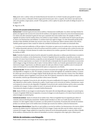 PHOTOSHOP CS3
Guía del usuario
161
Nota: puede volver a utilizar valores de Sombra/iluminación haciendo clic en el botón Guardar para guardar los ajustes
actuales en un archivo y utilizando el botón Cargar posteriormente para volver a cargarlos. Para obtener más información
sobre cómo guardar y cargar ajustes, consulte “Cómo guardar y volver a aplicar los ajustes del cuadro de diálogo de ajustes” en
la página 149.
5 Haga clic en OK.
Opciones del comando Sombra/iluminación
Anchura tonal Controla la gama de tonos de las sombras o iluminaciones modificadas. Los valores más bajos limitan los
ajustes a las regiones más oscuras en la corrección de sombras y a las regiones más claras en la corrección de iluminaciones.
Los valores más altos aumentan la gama de tonos que se ajustarán más en los medios tonos. Por ejemplo, al 100%, el
regulador de anchura tonal de sombras afecta a las sombras en mayor medida y a los medios tonos de manera parcial, pero
no afecta a las iluminaciones más brillantes. La anchura tonal varía según la imagen. Un valor demasiado grande puede
introducir halos alrededor de bordes muy oscuros o muy claros. Los ajustes por defecto intentan reducir estos efectos.
También pueden aparecer halos cuando los valores de cantidad de iluminación o de sombra son demasiado altos.
La anchura tonal está establecida en 50% por defecto. Si al aclarar un sujeto oscuro los medios tonos o las áreas más claras
cambian demasiado, aproxime el valor de la anchura tonal de las sombras a cero de modo que sólo se aclaren las áreas más
oscuras. Sin embargo, si necesita iluminar los medios tonos además de las sombras, aproxime el valor de la anchura tonal de
las sombras al 100%.
Radio Controla el tamaño de entorno local de cada píxel. Los píxeles adyacentes se utilizan para determinar si un píxel se
encuentra en las sombras o en las iluminaciones. Si mueve el regulador hacia la izquierda, se especifica un área más
pequeña; si lo mueve hacia la derecha, se especifica un área más grande. El tamaño óptimo de entorno local depende de la
imagen. Conviene experimentar con el ajuste. Si el valor del radio es demasiado alto, los ajustes iluminarán (u oscurecerán)
toda la imagen en lugar de iluminar sólo el sujeto. Conviene definir el radio con el tamaño aproximado de los sujetos de
interés de la imagen. Experimente con diferentes ajustes de radio para obtener el mejor equilibrio entre el contraste del
sujeto y la iluminación (u oscuridad) diferencial del sujeto en comparación con el fondo.
Corrección de color Permite el reajuste preciso de los colores en las partes de la imagen que han cambiado. Este ajuste sólo
está disponible en imágenes en color. Por ejemplo, al aumentar el ajuste del regulador de cantidad de sombras, se extraen
los colores que eran oscuros en la imagen original. Puede decidir que estos colores sean más o menos vivos. Para obtener
mejores resultados, ajuste el regulador Corrección de color. Por lo general, aumentar los valores tiende a producir colores
más saturados, mientras que disminuirlos produce colores menos saturados.
Nota: dado que el regulador Corrección de color sólo afecta a las partes modificadas de la imagen, la cantidad de variación de
color depende de cuánta sombra o iluminación se aplica. Cuanto mayor sea la corrección de sombras e iluminaciones, mayor
será la gama de corrección de color disponible. El regulador Corrección de color controla de forma sutil los colores oscurecidos
o aclarados de la imagen. Si desea cambiar los tonos o la saturación del color en toda la imagen, utilice el comando
Tono/saturación después de aplicar el comando Sombra/iluminación.
Brillo Ajusta el brillo en una imagen en escala de grises. Este ajuste sólo está disponible para imágenes en escala de grises.
Si mueve el regulador Brillo hacia la izquierda, se oscurece la imagen en escala de grises y, si lo mueve hacia la derecha, se
aclara la imagen en escala de grises.
Contraste de semitono Ajusta el contraste de los medios tonos. Mueva el regulador hacia la izquierda para reducir el
contraste y hacia la derecha para aumentarlo. También puede introducir un valor en el cuadro de texto Contraste de
semitono. Un valor negativo reduce el contraste y un valor positivo lo incrementa. El aumento del contraste de semitono
produce un contraste mayor en los medios tonos al tiempo que oscurece las sombras y aclara las iluminaciones.
Recorte negro y Recorte blanco Especifica en qué medida se recortan las sombras y las iluminaciones a los nuevos colores
extremos de sombra (nivel 0) e iluminación (nivel 255) de la imagen. Cuanto más altos sean los valores, mayor será el
contraste de la imagen. Tenga cuidado de no especificar valores de recorte demasiado grandes, ya que esto reduce el detalle
de las sombras o iluminaciones (los valores de intensidad se recortan e interpretan como negro puro o blanco puro).
Adición de contrastes a una fotografía
Puede añadir contraste a una imagen de dos maneras, según el problema.
 