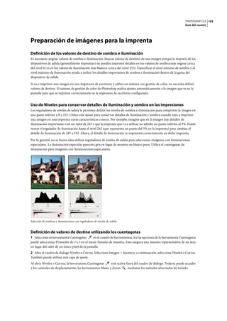 PHOTOSHOP CS3
Guía del usuario
163
Preparación de imágenes para la imprenta
Definición de los valores de destino de sombra e iluminación
Es necesario asignar valores de sombra e iluminación (buscar valores de destino) de una imagen porque la mayoría de los
dispositivos de salida (generalmente imprentas) no pueden imprimir detalles en los valores de sombra más negros (cerca
del nivel 0) ni en los valores de iluminación más blancos (cerca del nivel 255). Especificar el nivel mínimo de sombra y el
nivel máximo de iluminación ayuda a incluir los detalles importantes de sombra e iluminación dentro de la gama del
dispositivo de salida.
Si va a imprimir una imagen en una impresora de escritorio y utiliza un sistema con gestión de color, no necesita definir
valores de destino. El sistema de gestión de color de Photoshop realiza ajustes automáticamente a la imagen que ve en la
pantalla para que se imprima correctamente en la impresora de escritorio configurada.
Uso de Niveles para conservar detalles de iluminación y sombra en las impresiones
Los reguladores de niveles de salida le permiten definir los niveles de sombra e iluminación para comprimir la imagen en
una gama inferior a 0 y 255. Utilice este ajuste para conservar detalles de iluminación y sombra cuando vaya a imprimir
una imagen en una imprenta cuyas características conoce. Por ejemplo, imagine que en la imagen hay detalles de
iluminación importantes con un valor de 245 y que la imprenta que va a utilizar no admite un punto inferior al 5%. Puede
mover el regulador de iluminación hasta el nivel 242 (que representa un punto del 5% en la imprenta) para cambiar el
detalle de iluminación de 245 a 242. Ahora, el detalle de iluminación se imprimirá correctamente en dicha imprenta.
Por lo general, no es buena idea utilizar reguladores de niveles de salida para seleccionar imágenes con iluminaciones
especulares. La iluminación especular parecerá gris en lugar de mostrar un blanco puro. Utilice el cuentagotas de
iluminación para imágenes con iluminaciones especulares.
Selección de sombras e iluminaciones con reguladores de niveles de salida
Definición de valores de destino utilizando los cuentagotas
1 Seleccione la herramienta Cuentagotas en el cuadro de herramientas. En las opciones de la herramienta Cuentagotas
puede seleccionar Promedio de 3 x 3 en el menú Tamaño de muestra. Esto asegura una muestra representativa de un área
en lugar del valor de un único píxel de la pantalla.
2 Abra el cuadro de diálogo Niveles o Curvas. Seleccione Imagen > Ajustes y, a continuación, seleccione Niveles o Curvas.
También puede utilizar una capa de ajuste.
Al abrir Niveles o Curvas, la herramienta Cuentagotas está activa fuera del cuadro de diálogo. Todavía puede acceder
a los controles de desplazamiento, las herramientas Mano y Zoom mediante los métodos abreviados de teclado.
 