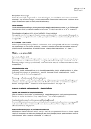 PHOTOSHOP CS3
Guía del usuario
11
Conversión en blanco y negro
Cambie de manera rápida la asignación de los colores de las imágenes para convertirlas en monocromas o encomiende a
Photoshop la tarea de analizar la imagen y recomendar los ajustes de conversión adecuados. Consulte “Conversión de una
imagen en color en una imagen en blanco y negro” en la página 159.
Curvas mejoradas
Sírvase de los ajustes preestablecidos de corrección del color para aplicar ajustes automáticos a las curvas. También puede
crear sus propios ajustes preestablecidos para las curvas. Consulte “Descripción general de las curvas” en la página 153.
Ajuste de la clonación y la corrección con previsualización de superposiciones
Mantenga bajo control varios orígenes de clonación mientras rota cada uno de ellos y cambia su escala. Además, puede ver
una superposición del origen de la clonación a medida que pinta. Consulte “Retoque con la herramienta Tampón de clonar”
en la página 183.
Función HDR de 32 bits ampliada
Capture exposiciones horquilladas y combínelas, a continuación, en una sola imagen HDR de 32 bits con el máximo rango
y la mayor fidelidad con casi cualquier herramienta o función de Photoshop: pinceles, capas, herramientas de selección y
otras funciones de filtros y ajustes de las imágenes. Consulte “Imágenes de alto rango dinámico” en la página 73.
Mejoras en la composición
Herramienta Selección rápida
Seleccione con rapidez y precisión los objetos de forma irregular sin tener que trazar manualmente sus bordes. Basta con
pintar la selección con una herramienta de pincel y, acto seguido, aplicar la función de mejora automática de bordes de
Photoshop para lograr una excepcional exactitud en la selección. Consulte “Selección con la herramienta Selección rápida”
en la página 234.
Función Perfeccionar borde
Modifique el borde de cualquier selección con los reguladores para expandir, contraer, desvanecer o suavizar los bordes.
Perfeccionar borde constituye un método sencillo y flexible de modificar el borde de cualquier selección. Consulte
“Precisión de bordes de selecciones” en la página 239.
Photomerge y su función avanzada de fusión de alineación
Aproveche la ayuda que le brinda Photoshop a la hora de crear imágenes compuestas avanzadas. Coloque imágenes cuyo
contenido se solape en capas separadas y deje en manos de Photoshop tanto el análisis del contenido como su perfecta
fusión en una imagen continua. Consulte “Creación de imágenes panorámicas” en la página 224.
Avances en efectos tridimensionales y de movimiento
Punto de fuga compatible con datos tridimensionales
Edite sus imágenes en perspectiva en varios planos y desde cualquier ángulo y exporte la información tridimensional a
formatos que admitan las aplicaciones 3D que emplee. Consulte “Punto de fuga” en la página 211.
Visualización tridimensional y edición de texturas (Photoshop Extended)
Importe modelos tridimensionales, cambie su posición, iluminación o interpretación, edite sus texturas y componga del
modo más sencillo modelos a partir de contenido en dos dimensiones. Consulte “Cómo trabajar con archivos 3D
(Photoshop Extended)” en la página 571.
Gráficos de movimiento y capas de vídeo (Photoshop Extended)
Edite los vídeos cuadro a cuadro o bien añádales una capa y realice ediciones que aparezcan en todos los cuadros. La paleta
Animación incluye ahora una nueva línea de tiempo con capacidades de imagen principal aparte de la interfaz basada en
cuadros. Consulte “Vídeo y animación en Photoshop” en la página 513.
 