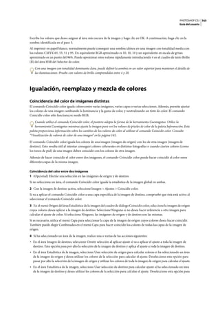 PHOTOSHOP CS3
Guía del usuario
165
Escriba los valores que desea asignar al área más oscura de la imagen y haga clic en OK. A continuación, haga clic en la
sombra identificada en el paso 3.
Al imprimir en papel blanco, normalmente puede conseguir una sombra idónea en una imagen con tonalidad media con
los valores CMYK 65, 53, 51 y 95. Un equivalente RGB aproximado es 10, 10, 10 y un equivalente en escala de grises
aproximado es un punto del 96%. Puede aproximar estos valores rápidamente introduciendo 4 en el cuadro de texto Brillo
(B) del área HSB del Selector de color.
Con una imagen con tonalidad dominante clara, puede definir la sombra en un valor superior para mantener el detalle de
las iluminaciones. Pruebe con valores de brillo comprendidos entre 4 y 20.
Igualación, reemplazo y mezcla de colores
Coincidencia del color de imágenes distintas
El comando Coincidir color iguala colores entre varias imágenes, varias capas o varias selecciones. Además, permite ajustar
los colores de una imagen cambiando la luminancia y la gama de color, y neutralizando un tinte de color. El comando
Coincidir color sólo funciona en modo RGB.
Cuando utilice el comando Coincidir color, el puntero adopta la forma de la herramienta Cuentagotas. Utilice la
herramienta Cuentagotas mientras ajusta la imagen para ver los valores de píxeles de color de la paleta Información. Esta
paleta proporciona información sobre los cambios de los valores de color al utilizar el comando Coincidir color. Consulte
“Visualización de valores de color de una imagen” en la página 145.
El comando Coincidir color iguala los colores de una imagen (imagen de origen) con los de otra imagen (imagen de
destino). Esto resulta útil al intentar conseguir colores coherentes en distintas fotografías o cuando ciertos colores (como
los tonos de piel) de una imagen deben coincidir con los colores de otra imagen.
Además de hacer coincidir el color entre dos imágenes, el comando Coincidir color puede hacer coincidir el color entre
diferentes capas de la misma imagen.
Coincidencia del color entre dos imágenes
1 (Opcional) Efectúe una selección en las imágenes de origen y de destino.
Si no selecciona un área, el comando Coincidir color iguala la estadística de la imagen global en ambas.
2 Con la imagen de destino activa, seleccione Imagen > Ajustes > Coincidir color.
Si va a aplicar el comando Coincidir color a una capa específica de la imagen de destino, compruebe que ésta está activa al
seleccionar el comando Coincidir color.
3 En el menú Origen del área Estadística de la imagen del cuadro de diálogo Coincidir color, seleccione la imagen de origen
cuyos colores desea aplicar a la imagen de destino. Seleccione Ninguno si no desea hacer referencia a otra imagen para
calcular el ajuste de color. Si selecciona Ninguno, las imágenes de origen y de destino son las mismas.
Si es necesario, utilice el menú Capa para seleccionar la capa de la imagen de origen cuyos colores desea hacer coincidir.
También puede elegir Combinadas en el menú Capa para hacer coincidir los colores de todas las capas de la imagen de
origen.
4 Si ha seleccionado un área de la imagen, realice una o varias de las acciones siguientes:
• En el área Imagen de destino, seleccione Omitir selección al aplicar ajuste si va a aplicar el ajuste a toda la imagen de
destino. Esta opción pasa por alto la selección de la imagen de destino y aplica el ajuste a toda la imagen de destino.
• En el área Estadística de la imagen, seleccione Usar selección de origen para calcular colores si ha seleccionado un área
de la imagen de origen y desea utilizar los colores de la selección para calcular el ajuste. Deseleccione esta opción para
pasar por alto la selección de la imagen de origen y utilizar los colores de toda la imagen de origen para calcular el ajuste.
• En el área Estadística de la imagen, seleccione Usar selección de destino para calcular ajuste si ha seleccionado un área
de la imagen de destino y desea utilizar los colores de la selección para calcular el ajuste. Deseleccione esta opción para
 