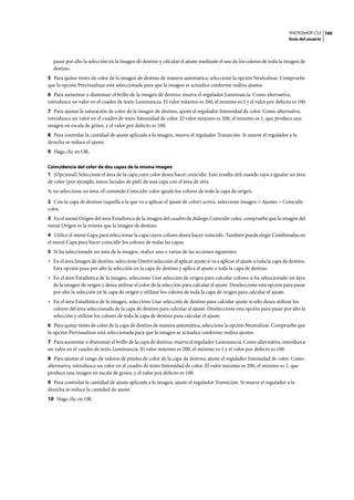 PHOTOSHOP CS3
Guía del usuario
166
pasar por alto la selección en la imagen de destino y calcular el ajuste mediante el uso de los colores de toda la imagen de
destino.
5 Para quitar tintes de color de la imagen de destino de manera automática, seleccione la opción Neutralizar. Compruebe
que la opción Previsualizar está seleccionada para que la imagen se actualice conforme realiza ajustes.
6 Para aumentar o disminuir el brillo de la imagen de destino, mueva el regulador Luminancia. Como alternativa,
introduzca un valor en el cuadro de texto Luminancia. El valor máximo es 200, el mínimo es 1 y el valor por defecto es 100.
7 Para ajustar la saturación de color de la imagen de destino, ajuste el regulador Intensidad de color. Como alternativa,
introduzca un valor en el cuadro de texto Intensidad de color. El valor máximo es 200, el mínimo es 1, que produce una
imagen en escala de grises, y el valor por defecto es 100.
8 Para controlar la cantidad de ajuste aplicada a la imagen, mueva el regulador Transición. Si mueve el regulador a la
derecha se reduce el ajuste.
9 Haga clic en OK.
Coincidencia del color de dos capas de la misma imagen
1 (Opcional) Seleccione el área de la capa cuyo color desea hacer coincidir. Esto resulta útil cuando vaya a igualar un área
de color (por ejemplo, tonos faciales de piel) de una capa con el área de otra.
Si no selecciona un área, el comando Coincidir color iguala los colores de toda la capa de origen.
2 Con la capa de destino (aquella a la que va a aplicar el ajuste de color) activa, seleccione Imagen > Ajustes > Coincidir
color.
3 En el menú Origen del área Estadística de la imagen del cuadro de diálogo Coincidir color, compruebe que la imagen del
menú Origen es la misma que la imagen de destino.
4 Utilice el menú Capa para seleccionar la capa cuyos colores desea hacer coincidir. También puede elegir Combinadas en
el menú Capa para hacer coincidir los colores de todas las capas.
5 Si ha seleccionado un área de la imagen, realice una o varias de las acciones siguientes:
• En el área Imagen de destino, seleccione Omitir selección al aplicar ajuste si va a aplicar el ajuste a toda la capa de destino.
Esta opción pasa por alto la selección en la capa de destino y aplica el ajuste a toda la capa de destino.
• En el área Estadística de la imagen, seleccione Usar selección de origen para calcular colores si ha seleccionado un área
de la imagen de origen y desea utilizar el color de la selección para calcular el ajuste. Deseleccione esta opción para pasar
por alto la selección en la capa de origen y utilizar los colores de toda la capa de origen para calcular el ajuste.
• En el área Estadística de la imagen, seleccione Usar selección de destino para calcular ajuste si sólo desea utilizar los
colores del área seleccionada de la capa de destino para calcular el ajuste. Deseleccione esta opción para pasar por alto la
selección y utilizar los colores de toda la capa de destino para calcular el ajuste.
6 Para quitar tintes de color de la capa de destino de manera automática, seleccione la opción Neutralizar. Compruebe que
la opción Previsualizar está seleccionada para que la imagen se actualice conforme realiza ajustes.
7 Para aumentar o disminuir el brillo de la capa de destino, mueva el regulador Luminancia. Como alternativa, introduzca
un valor en el cuadro de texto Luminancia. El valor máximo es 200, el mínimo es 1 y el valor por defecto es 100.
8 Para ajustar el rango de valores de píxeles de color de la capa de destino, ajuste el regulador Intensidad de color. Como
alternativa, introduzca un valor en el cuadro de texto Intensidad de color. El valor máximo es 200, el mínimo es 1, que
produce una imagen en escala de grises, y el valor por defecto es 100.
9 Para controlar la cantidad de ajuste aplicada a la imagen, ajuste el regulador Transición. Si mueve el regulador a la
derecha se reduce la cantidad de ajuste.
10 Haga clic en OK.
 