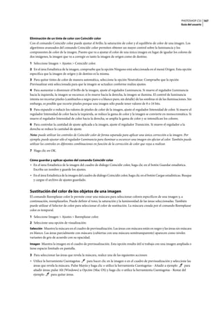 PHOTOSHOP CS3
Guía del usuario
167
Eliminación de un tinte de color con Coincidir color
Con el comando Coincidir color puede ajustar el brillo, la saturación de color y el equilibrio de color de una imagen. Los
algoritmos avanzados del comando Coincidir color permiten obtener un mayor control sobre la luminancia y los
componentes de color de la imagen. Puesto que va a ajustar el color de una única imagen en lugar de igualar los colores de
dos imágenes, la imagen que va a corregir es tanto la imagen de origen como de destino.
1 Seleccione Imagen > Ajustes > Coincidir color.
2 En el área Estadística de la imagen, compruebe que la opción Ninguno está seleccionada en el menú Origen. Esta opción
especifica que la imagen de origen y de destino es la misma.
3 Para quitar tintes de color de manera automática, seleccione la opción Neutralizar. Compruebe que la opción
Previsualizar está seleccionada para que la imagen se actualice conforme realiza ajustes.
4 Para aumentar o disminuir el brillo de la imagen, ajuste el regulador Luminancia. Si mueve el regulador Luminancia
hacia la izquierda, la imagen se oscurece; si lo mueve hacia la derecha, la imagen se ilumina. El control de luminancia
intenta no recortar píxeles (cambiarlos a negro puro o a blanco puro, sin detalle) de las sombras ni de las iluminaciones. Sin
embargo, es posible que recorte píxeles porque una imagen sólo puede tener valores de 8 o 16 bits.
5 Para expandir o reducir los valores de píxeles de color de la imagen, ajuste el regulador Intensidad de color. Si mueve el
regulador Intensidad de color hacia la izquierda, se reduce la gama de color y la imagen se convierte en monocromática. Si
mueve el regulador Intensidad de color hacia la derecha, se amplía la gama de color y se intensifican los colores.
6 Para controlar la cantidad de ajuste aplicada a la imagen, ajuste el regulador Transición. Si mueve el regulador a la
derecha se reduce la cantidad de ajuste.
Nota: puede utilizar los controles de Coincidir color de forma separada para aplicar una única corrección a la imagen. Por
ejemplo, puede ajustar sólo el regulador Luminancia para iluminar u oscurecer una imagen sin afectar al color. También puede
utilizar los controles en diferentes combinaciones en función de la corrección de color que vaya a realizar.
7 Haga clic en OK.
Cómo guardar y aplicar ajustes del comando Coincidir color
• En el área Estadística de la imagen del cuadro de diálogo Coincidir color, haga clic en el botón Guardar estadística.
Escriba un nombre y guarde los ajustes.
• En el área Estadística de la imagen del cuadro de diálogo Coincidir color, haga clic en el botón Cargar estadísticas. Busque
y cargue el archivo de ajustes guardado.
Sustitución del color de los objetos de una imagen
El comando Reemplazar color le permite crear una máscara para seleccionar colores específicos de una imagen y, a
continuación, reemplazarlos. Puede definir el tono, la saturación y la luminosidad de las áreas seleccionadas. También
puede utilizar el Selector de color para seleccionar el color de sustitución. La máscara creada por el comando Reemplazar
color es temporal.
1 Seleccione Imagen > Ajustes > Reemplazar color.
2 Seleccione una opción de visualización:
Selección Muestra la máscara en el cuadro de previsualización. Las áreas con máscara están en negro y las áreas sin máscara
en blanco. Las áreas parcialmente con máscara (cubiertas con una máscara semitransparente) aparecen como niveles
variantes de gris de acuerdo con su opacidad.
Imagen Muestra la imagen en el cuadro de previsualización. Esta opción resulta útil si trabaja con una imagen ampliada o
tiene espacio limitado en pantalla.
3 Para seleccionar las áreas que revela la máscara, realice una de las siguientes acciones:
• Utilice la herramienta Cuentagotas para hacer clic en la imagen o en el cuadro de previsualización y seleccione las
áreas que revela la máscara. Pulse Mayús y haga clic o utilice la herramienta Cuentagotas - Añadir a ejemplo para
añadir áreas; pulse Alt (Windows) u Opción (Mac OS) y haga clic o utilice la herramienta Cuentagotas - Restar del
ejemplo para quitar áreas.
 