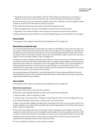 PHOTOSHOP CS3
Guía del usuario
168
• Haga doble clic en la muestra correspondiente a Selección. Utilice el Selector de color para buscar el color que va a
reemplazar. Al seleccionar un color en el Selector de color, la máscara del cuadro de previsualización se actualiza.
4 Ajuste la tolerancia de la máscara arrastrando el regulador de tolerancia o escribiendo un valor. Este regulador controla
el grado con el cual los colores relacionados se incluyen en la selección.
5 Para cambiar el color de las áreas seleccionadas, realice una de las siguientes acciones:
• Mueva los reguladores Tono, Saturación y Luminosidad (o escriba valores en los cuadros de texto).
• Haga doble clic en la muestra Resultado y utilice el Selector de color para seleccionar el color de sustitución.
También puede guardar los ajustes realizados en el cuadro de diálogo Reemplazar color para utilizarlos en otras imágenes.
Véase también
“Cómo guardar y volver a aplicar los ajustes del cuadro de diálogo de ajustes” en la página 149
Mezcla de los canales de color
Con el cuadro de diálogo Mezclador de canales puede crear imágenes de alta calidad en escala de grises, tono sepia o con
otros matices. También puede realizar ajustes de color creativos en una imagen. Para crear imágenes en escala de grises de
alta calidad, seleccione el porcentaje de cada canal de color en el cuadro de diálogo Mezclador de colores. Para convertir
una imagen de color en escala de grises y añadirle matices, utilice el comando Blanco y negro (consulte “Conversión de una
imagen en color en una imagen en blanco y negro” en la página 159).
Las opciones del cuadro de diálogo Mezclador de canales modifican un canal de color de destino (de salida) utilizando una
mezcla de los canales de color (de origen) existentes de la imagen. Los canales de color son imágenes en escala de grises que
representan valores tonales de los componentes de color de una imagen (RGB o CMYK). Con el comando Mezclador de
canales puede añadir información en escala de grises de un canal de origen a un canal de destino, o bien eliminar
información de un canal de origen. Con este comando no añade colores a un componente de color específico (ni los elimina
del mismo) como sucede con el comando Corrección selectiva.
Los ajustes preestablecidos del Mezclador de canales están disponibles en el menú Ajuste preestablecido del cuadro de
diálogo Mezclador de canales. Utilice los ajustes preestablecidos por defecto del Mezclador de canales para crear, guardar y
cargar ajustes preestablecidos personalizados.
Véase también
“Cómo guardar y volver a aplicar los ajustes del cuadro de diálogo de ajustes” en la página 149
Mezcla de los canales de color
1 En la paleta Canales, seleccione el canal de color compuesto.
2 Para abrir el cuadro de diálogo Mezclador de canales, realice una de las acciones siguientes:
• Seleccione Imagen > Ajustes > Mezclador de canales.
• Seleccione Capa > Nueva capa de ajuste > Mezclador de canales. Haga clic en OK en el cuadro de diálogo Nueva capa.
3 En Canal de salida, elija el canal en el que va a fusionar uno o más canales existentes.
Al elegir un canal de salida, el regulador de origen de dicho canal adopta el valor 100% y los otros canales el valor 0%. Por
ejemplo, si elige Rojo como canal de salida, los reguladores de Canales de origen adoptan el valor 100% para Rojo y 0% para
Verde y Azul (en una imagen RGB).
4 Para reducir la contribución del canal al canal de salida, arrastre un regulador de canal de origen a la izquierda. Para
aumentar la contribución del canal, arrastre un regulador de canal de origen a la derecha o especifique un valor entre -200%
y +200% en el cuadro de texto. Si utiliza un valor negativo se invierte el canal de origen antes de añadirlo al canal de salida.
Photoshop muestra el valor total de los canales de origen en el campo Total. Si los valores de canal combinados son
superiores al 100%, Photoshop muestra un icono de aviso junto al total.
5 Arrastre el regulador o introduzca un valor en la opción Constante.
 