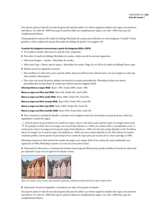 PHOTOSHOP CS3
Guía del usuario
169
Esta opción ajusta el valor de la escala de grises del canal de salida. Los valores negativos añaden más negro y los positivos
más blanco. Un valor de -200% hace que el canal de salida sea completamente negro y un valor +200% hace que sea
completamente blanco.
Puede guardar los ajustes del cuadro de diálogo Mezclador de canales para utilizarlos en otras imágenes. Consulte “Cómo
guardar y volver a aplicar los ajustes del cuadro de diálogo de ajustes” en la página 149.
Creación de imágenes monocromas a partir de imágenes RGB o CMYK
1 En la paleta Canales, seleccione el canal de color compuesto.
2 Para abrir el cuadro de diálogo Mezclador de canales, realice una de las acciones siguientes:
• Seleccione Imagen > Ajustes > Mezclador de canales.
• Seleccione Capa > Nueva capa de ajuste > Mezclador de canales. Haga clic en OK en el cuadro de diálogo Nueva capa.
3 Realice una de las siguientes acciones:
• Para establecer el valor Gris como canal de salida, seleccione Monocromo. Monocromo crea una imagen en color que
sólo contiene valores grises.
• Para crear una escala de grises, aplique una mezcla de canales preestablecida. Photoshop incluye seis ajustes
preestablecidos de Mezclador de canales por defecto para las imágenes RGB:
Infrarrojo blanco y negro (RGB) Rojo=-70%, Verde=200%, Azul=-30%
Blanco y negro con filtro azul (RGB) Rojo=0%, Verde=0%, Azul=100%
Blanco y negro con filtro verde (RGB) Rojo=100%, Verde=0%, Azul=0%
Blanco y negro con filtro naranja (RGB) Rojo=50%, Verde=50%, Azul=0%
Blanco y negro con filtro rojo (RGB) Rojo=100%, Verde=0%, Azul=0%
Blanco y negro con filtro amarillo (RGB) Rojo=34%, Verde=66%, Azul=0%
4 Para controlar la cantidad de detalle y contraste en las imágenes antes de convertirlas en escala de grises, utilice los
reguladores Canales de origen.
Antes de ajustar los porcentajes de los canales de origen, observe cómo afecta cada canal de origen a la imagen monocroma.
Por ejemplo, en RGB, observe la imagen con el canal Rojo definido en +100% y los canales Verde y Azul definidos en 0%. A
continuación, observe la imagen con el canal de origen Verde definido en +100% y los otros dos canales definidos en 0%. Por último,
observe la imagen con el canal de origen Azul definido en +100% y los otros canales definidos en 0%. Para obtener los mejores
resultados posibles, intente ajustar los porcentajes de los canales de origen para que la suma de los valores equivalga al 100%.
Photoshop muestra el valor total de los canales de origen en el campo Total. Si los valores de canal combinados son
superiores al 100%, Photoshop muestra un icono de aviso junto al total.
5 (Opcional) Si selecciona y, a continuación, deselecciona la opción Monocromo, puede modificar la fusión de cada canal
por separado, lo que crea un aspecto de tintado a mano.
Efecto de tintado a mano creado seleccionando (izquierda) y deseleccionando (derecha) la opción Monocromo
6 (Opcional) Arrastre el regulador o introduzca un valor en la opción Constante.
Esta opción ajusta el valor de la escala de grises del canal de salida. Los valores negativos añaden más negro y los positivos
más blanco. Un valor de -200% hace que el canal de salida sea completamente negro y un valor +200% hace que sea
completamente blanco.
 