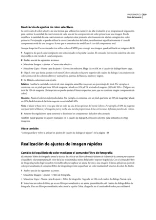 PHOTOSHOP CS3
Guía del usuario
170
Realización de ajustes de color selectivos
La corrección de color selectiva es una técnica que utilizan los escáneres de alta resolución y los programas de separación
para cambiar la cantidad de cuatricromía de cada uno de los componentes de color primario de una imagen. Puede
modificar la cantidad de una cuatricromía en cualquier color primario selectivamente sin afectar a ningún otro color
primario. Por ejemplo, se puede utilizar la corrección selectiva del color para disminuir significativamente el cian del
componente verde de una imagen a la vez que se mantiene sin modificar el cian del componente azul.
Aunque la opción Corrección selectiva utiliza colores CMYK para corregir una imagen, puede utilizarla en imágenes RGB.
1 Asegúrese de que el canal compuesto está seleccionado en la paleta Canales. El comando Corrección selectiva sólo está
disponible si está viendo el canal compuesto.
2 Realice una de las siguientes acciones:
• Seleccione Imagen > Ajustes > Corrección selectiva.
• Seleccione Capa > Nueva capa de ajuste > Corrección selectiva. Haga clic en OK en el cuadro de diálogo Nueva capa.
3 Elija el color que desea ajustar en el menú Colores situado en la parte superior del cuadro de diálogo. Los conjuntos de
color constan de los colores aditivos y sustractivos, además de blancos, neutros y negros.
4 En Método, seleccione una opción:
Relativo Cambia la cantidad existente de cian, magenta, amarillo o negro en un porcentaje del total. Por ejemplo, si
comienza con un píxel que tiene 50% de magenta y añade un 10%, el 5% se añade al magenta (10% del 50% = 5%) para un
total de 55% de magenta. (Esta opción no puede ajustar el blanco especular puro, que no contiene ningún componente de
color.)
Absoluto Ajusta el color en valores absolutos. Por ejemplo, si comienza con un píxel que tiene un 50% de magenta y añade
un 10%, la definición de la tinta magenta es un total del 60%.
Nota: el ajuste se basa en lo cerca que está un color de una de las opciones del menú Colores. Por ejemplo, el 50% de magenta
está justo entre el blanco y el magenta puro y recibe una mezcla proporcional de las correcciones definidas para los dos colores.
5 Arrastre los reguladores para aumentar o disminuir los componentes del color seleccionado.
También puede guardar los ajustes realizados en el cuadro de diálogo Corrección selectiva para utilizarlos en otras
imágenes.
Véase también
“Cómo guardar y volver a aplicar los ajustes del cuadro de diálogo de ajustes” en la página 149
Realización de ajustes de imagen rápidos
Cambio del equilibrio de color mediante el comando Filtro de fotografía
El comando Filtro de fotografía imita la técnica de colocar un filtro coloreado delante de la lente de la cámara para ajustar
el equilibrio y la temperatura del color de la luz transmitida a través de la lente y exponer la película. Con el comando Filtro
de fotografía puede elegir un color preestablecido para aplicar un ajuste de tono a una imagen. Si desea aplicar un ajuste de
color personalizado, el comando Filtro de fotografía permite especificar un color mediante el Selector de color de Adobe.
1 Realice una de las siguientes acciones:
• Seleccione Imagen > Ajustes > Filtro de fotografía.
• Seleccione Capa > Nueva capa de ajuste > Filtro de fotografía. Haga clic en OK en el cuadro de diálogo Nueva capa.
2 Seleccione un color de filtro, ya sea un filtro personalizado o un ajuste preestablecido, del cuadro de diálogo Filtro de
fotografía. Para un filtro personalizado, seleccione la opción Color y haga clic en el cuadrado de color para utilizar el
 