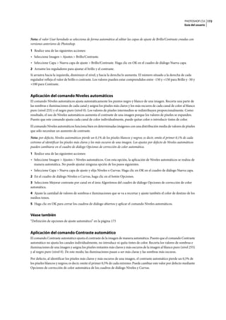 PHOTOSHOP CS3
Guía del usuario
172
Nota: el valor Usar heredado se selecciona de forma automática al editar las capas de ajuste de Brillo/Contraste creadas con
versiones anteriores de Photoshop.
1 Realice una de las siguientes acciones:
• Seleccione Imagen > Ajustes > Brillo/Contraste.
• Seleccione Capa > Nueva capa de ajuste > Brillo/Contraste. Haga clic en OK en el cuadro de diálogo Nueva capa.
2 Arrastre los reguladores para ajustar el brillo y el contraste.
Si arrastra hacia la izquierda, disminuye el nivel, y hacia la derecha lo aumenta. El número situado a la derecha de cada
regulador refleja el valor de brillo o contraste. Los valores pueden estar comprendidos entre -150 y +150 para Brillo y -50 y
+100 para Contraste.
Aplicación del comando Niveles automáticos
El comando Niveles automáticos ajusta automáticamente los puntos negro y blanco de una imagen. Recorta una parte de
las sombras e iluminaciones de cada canal y asigna los píxeles más claros y los más oscuros de cada canal de color al blanco
puro (nivel 255) y el negro puro (nivel 0). Los valores de píxeles intermedios se redistribuyen proporcionalmente. Como
resultado, el uso de Niveles automáticos aumenta el contraste de una imagen porque los valores de píxeles se expanden.
Puesto que este comando ajusta cada canal de color individualmente, puede quitar color o introducir tintes de color.
El comando Niveles automáticos funciona bien en determinadas imágenes con una distribución media de valores de píxeles
que sólo necesitan un aumento de contraste.
Nota: por defecto, Niveles automáticos pierde un 0,1% de los píxeles blancos y negros; es decir, omite el primer 0,1% de cada
extremo al identificar los píxeles más claros y los más oscuros de una imagen. Los ajustes por defecto de Niveles automáticos
pueden cambiarse en el cuadro de diálogo Opciones de corrección de color automática.
1 Realice una de las siguientes acciones:
• Seleccione Imagen > Ajustes > Niveles automáticos. Con esta opción, la aplicación de Niveles automáticos se realiza de
manera automática. No puede ajustar ninguna opción de los pasos siguientes.
• Seleccione Capa > Nueva capa de ajuste y elija Niveles o Curvas. Haga clic en OK en el cuadro de diálogo Nueva capa.
2 En el cuadro de diálogo Niveles o Curvas, haga clic en el botón Opciones.
3 Seleccione Mejorar contraste por canal en el área Algoritmos del cuadro de diálogo Opciones de corrección de color
automática.
4 Ajuste la cantidad de valores de sombras e iluminaciones que se va a recortar y ajuste también el color de destino de los
medios tonos.
5 Haga clic en OK para cerrar los cuadros de diálogo abiertos y aplicar el comando Niveles automáticos.
Véase también
“Definición de opciones de ajuste automático” en la página 173
Aplicación del comando Contraste automático
El comando Contraste automático ajusta el contraste de la imagen de manera automática. Puesto que el comando Contraste
automático no ajusta los canales individualmente, no introduce ni quita tintes de color. Recorta los valores de sombras e
iluminaciones de una imagen y asigna los píxeles restantes más claros y más oscuros de la imagen al blanco puro (nivel 255)
y al negro puro (nivel 0). De este modo, las iluminaciones pasan a ser más claras y las sombras más oscuras.
Por defecto, al identificar los píxeles más claros y más oscuros de una imagen, el contraste automático pierde un 0,5% de
los píxeles blancos y negros; es decir, omite el primer 0,5% de cada extremo. Puede cambiar este valor por defecto mediante
Opciones de corrección de color automática de los cuadros de diálogo Niveles y Curvas.
 