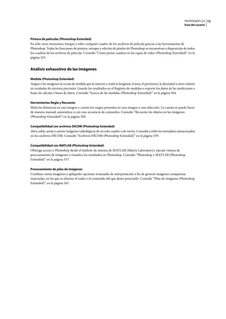 PHOTOSHOP CS3
Guía del usuario
12
Pintura de películas (Photoshop Extended)
En sólo unos momentos, busque y edite cualquier cuadro de los archivos de película gracias a las herramientas de
Photoshop. Todas las funciones de pintura, retoque y edición de píxeles de Photoshop se encuentran a disposición de todos
los cuadros de los archivos de película. Consulte “Cómo pintar cuadros en las capas de vídeo (Photoshop Extended)” en la
página 525.
Análisis exhaustivo de las imágenes
Medida (Photoshop Extended)
Asigne a las imágenes la escala de medida que le interese y mida la longitud, el área, el perímetro, la densidad u otros valores
en unidades de extrema precisión. Guarde los resultados en el Registro de medidas o exporte los datos de las mediciones a
hojas de cálculo o bases de datos. Consulte “Acerca de las medidas (Photoshop Extended)” en la página 564.
Herramientas Regla y Recuento
Mida las distancias en una imagen o cuente los rasgos presentes en una imagen o una selección. La cuenta se puede hacer
de manera manual, automática o con una secuencia de comandos. Consulte “Recuento de objetos en las imágenes
(Photoshop Extended)” en la página 569.
Compatibilidad con archivos DICOM (Photoshop Extended)
Abra, edite, anote o anime imágenes radiológicas de un solo cuadro o de varios. Consulte y edite los metadatos almacenados
en los archivos DICOM. Consulte “Archivos DICOM (Photoshop Extended)” en la página 559.
Compatibilidad con MATLAB (Photoshop Extended)
Obtenga acceso a Photoshop desde el símbolo de sistema de MATLAB (Matrix Laboratory), ejecute rutinas de
procesamiento de imágenes y visualice los resultados en Photoshop. Consulte “Photoshop y MATLAB (Photoshop
Extended)” en la página 557.
Procesamiento de pilas de imágenes
Combine varias imágenes y aplíqueles opciones avanzadas de interpretación a fin de generar imágenes compuestas
mejoradas, en las que se elimine el ruido o el contenido del que desee prescindir. Consulte “Pilas de imágenes (Photoshop
Extended)” en la página 561.
 