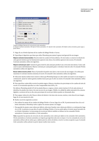 PHOTOSHOP CS3
Guía del usuario
174
Cuadro de diálogo Opciones de corrección de color automática
A. Opción Contraste automático B. Opción Niveles automáticos C. Opción Color automático D. Definir colores de destino, punto negro y
punto blanco
1 Haga clic en el botón Opciones de los cuadros de diálogo Niveles o Curvas.
2 Especifique el algoritmo que desea que utilice Photoshop para ajustar la gama tonal general de una imagen:
Mejorar contraste monocromático Recorta todos los canales de forma idéntica. De este modo, se conserva la relación de
color general mientras que las iluminaciones aparecen más claras y las sombras aparecen más oscuras. El comando
Contraste automático utiliza este algoritmo.
Mejorar contraste por canal Aumenta la gama tonal de cada canal para producir una corrección más intensa. Como cada
canal se ajusta individualmente, Mejorar contraste por canal puede quitar o introducir tintes de color. El comando Niveles
automáticos utiliza este algoritmo.
Buscar colores oscuros y claros Busca el promedio de píxeles más claros y más oscuros de una imagen y los utiliza para
maximizar el contraste mientras minimiza el recorte. El comando Color automático utiliza este algoritmo.
3 Seleccione Ajustar medios tonos neutros si desea que Photoshop busque un color medio casi neutro en una imagen y, a
continuación, ajuste los valores gamma (medios tonos) para que el color sea neutro. El comando Color automático utiliza
este algoritmo.
4 Para especificar cuánto debe recortar los píxeles negros y blancos, introduzca los porcentajes en los cuadros de texto de
recorte. Se recomienda especificar un valor comprendido entre 0,0% y 1%.
Por defecto, Photoshop pierde 0,1% de los píxeles blancos y negros; es decir, omite el primer 0,1% de cada extremo al
identificar los píxeles más claros y los más oscuros de una imagen. Debido a la calidad de salida mejorada de las cámaras
digitales y escáneres de hoy en día, estos porcentajes de recorte por defecto pueden ser demasiado altos.
5 Para asignar valores de color (buscar valores de destino) a las áreas más oscuras, neutras y más claras de una imagen,
haga clic en una muestra de color.
6 Realice una de las siguientes acciones:
• Para utilizar los ajustes de los cuadros de diálogo Niveles o Curvas, haga clic en OK. Si posteriormente hace clic en el
botón Automático, Photoshop vuelve a aplicar los mismos ajustes a la imagen.
• Para guardar los ajustes como valores por defecto, seleccione Guardar como valores por defecto y, a continuación, haga
clic en OK. La próxima vez que abra el cuadro de diálogo Niveles o Curvas, podrá aplicar el mismo ajuste haciendo clic
en el botón Automático. Los porcentajes de recorte por defecto también se utilizan con los comandos Niveles
automáticos, Contraste automático y Color automático.
Nota: al guardar las opciones de corrección de color automática como valores por defecto en los comandos Color automático,
Niveles automáticos y Contraste automático, no importa qué algoritmo seleccione en el paso 2. Los tres comandos de corrección
automática utilizan sólo los valores que se definen para los colores de destino y recorte. La única excepción es que el comando
Color automático utiliza además la opción Ajustar medios tonos neutros.
A
B
C
D
 