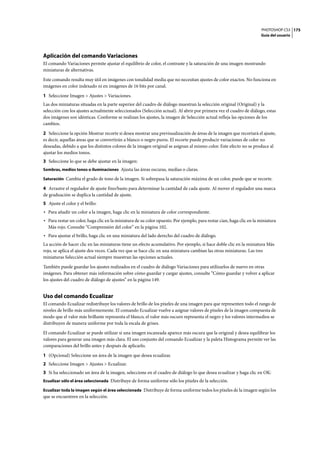 PHOTOSHOP CS3
Guía del usuario
175
Aplicación del comando Variaciones
El comando Variaciones permite ajustar el equilibrio de color, el contraste y la saturación de una imagen mostrando
miniaturas de alternativas.
Este comando resulta muy útil en imágenes con tonalidad media que no necesitan ajustes de color exactos. No funciona en
imágenes en color indexado ni en imágenes de 16 bits por canal.
1 Seleccione Imagen > Ajustes > Variaciones.
Las dos miniaturas situadas en la parte superior del cuadro de diálogo muestran la selección original (Original) y la
selección con los ajustes actualmente seleccionados (Selección actual). Al abrir por primera vez el cuadro de diálogo, estas
dos imágenes son idénticas. Conforme se realizan los ajustes, la imagen de Selección actual refleja las opciones de los
cambios.
2 Seleccione la opción Mostrar recorte si desea mostrar una previsualización de áreas de la imagen que recortará el ajuste,
es decir, aquellas áreas que se convertirán a blanco o negro puros. El recorte puede producir variaciones de color no
deseadas, debido a que los distintos colores de la imagen original se asignan al mismo color. Este efecto no se produce al
ajustar los medios tonos.
3 Seleccione lo que se debe ajustar en la imagen:
Sombras, medios tonos o iluminaciones Ajusta las áreas oscuras, medias o claras.
Saturación Cambia el grado de tono de la imagen. Si sobrepasa la saturación máxima de un color, puede que se recorte.
4 Arrastre el regulador de ajuste fino/basto para determinar la cantidad de cada ajuste. Al mover el regulador una marca
de graduación se duplica la cantidad de ajuste.
5 Ajuste el color y el brillo:
• Para añadir un color a la imagen, haga clic en la miniatura de color correspondiente.
• Para restar un color, haga clic en la miniatura de su color opuesto. Por ejemplo, para restar cian, haga clic en la miniatura
Más rojo. Consulte “Comprensión del color” en la página 102.
• Para ajustar el brillo, haga clic en una miniatura del lado derecho del cuadro de diálogo.
La acción de hacer clic en las miniaturas tiene un efecto acumulativo. Por ejemplo, si hace doble clic en la miniatura Más
rojo, se aplica el ajuste dos veces. Cada vez que se hace clic en una miniatura cambian las otras miniaturas. Las tres
miniaturas Selección actual siempre muestran las opciones actuales.
También puede guardar los ajustes realizados en el cuadro de diálogo Variaciones para utilizarlos de nuevo en otras
imágenes. Para obtener más información sobre cómo guardar y cargar ajustes, consulte “Cómo guardar y volver a aplicar
los ajustes del cuadro de diálogo de ajustes” en la página 149.
Uso del comando Ecualizar
El comando Ecualizar redistribuye los valores de brillo de los píxeles de una imagen para que representen todo el rango de
niveles de brillo más uniformemente. El comando Ecualizar vuelve a asignar valores de píxeles de la imagen compuesta de
modo que el valor más brillante representa el blanco, el valor más oscuro representa el negro y los valores intermedios se
distribuyen de manera uniforme por toda la escala de grises.
El comando Ecualizar se puede utilizar si una imagen escaneada aparece más oscura que la original y desea equilibrar los
valores para generar una imagen más clara. El uso conjunto del comando Ecualizar y la paleta Histograma permite ver las
comparaciones del brillo antes y después de aplicarlo.
1 (Opcional) Seleccione un área de la imagen que desea ecualizar.
2 Seleccione Imagen > Ajustes > Ecualizar.
3 Si ha seleccionado un área de la imagen, seleccione en el cuadro de diálogo lo que desea ecualizar y haga clic en OK:
Ecualizar sólo el área seleccionada Distribuye de forma uniforme sólo los píxeles de la selección.
Ecualizar toda la imagen según el área seleccionada Distribuye de forma uniforme todos los píxeles de la imagen según los
que se encuentren en la selección.
 