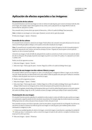 PHOTOSHOP CS3
Guía del usuario
176
Aplicación de efectos especiales a las imágenes
Desaturación de los colores
El comando Desaturar convierte una imagen en color en valores en escala de grises, pero conserva el mismo modo de color
de la imagen. Por ejemplo, asigna valores iguales de rojo, verde y azul a cada píxel de una imagen RGB. El valor de
luminosidad de cada píxel no cambia.
Este comando tiene el mismo efecto que ajustar la Saturación a -100 en el cuadro de diálogo Tono/saturación.
Nota: si trabaja con una imagen con varias capas, Desaturar convierte sólo la capa seleccionada.
❖ Seleccione Imagen > Ajustes > Desaturar.
Inversión de los colores
El comando Invertir invierte los colores de una imagen. Puede utilizar este comando como parte del proceso de crear una
máscara de borde para aplicar enfoque u otros ajustes a áreas seleccionadas de una imagen.
Nota: el comando Invertir no puede realizar imágenes positivas precisas a partir de negativos en color escaneados porque la
película de impresión de color contiene una máscara naranja en la base. Asegúrese de usar los ajustes correctos para los
negativos en color al escanear la película.
Al invertir una imagen, el valor de brillo de cada píxel de los canales se convierte en el valor inverso en la escala de valores
de color en 256 pasos. Por ejemplo, el píxel de una imagen en positivo con el valor 255 cambia a 0 y cada píxel con el valor
5 cambia a 250.
Realice una de las siguientes acciones:
• Seleccione Imagen > Ajustes > Invertir.
• Seleccione Capa > Nueva capa de ajuste > Invertir. Haga clic en OK en el cuadro de diálogo Nueva capa.
Creación de una imagen con dos valores: blanco y negro
El comando Umbral convierte las imágenes en color y en escala de grises a imágenes en blanco y negro con un contraste
muy alto. Puede especificar un determinado nivel como umbral. Todos los píxeles más claros que el umbral se convierten
en blanco; todos los píxeles más oscuros se convierten en negro.
1 Realice una de las siguientes acciones:
• Seleccione Imagen > Ajustes > Umbral.
• Seleccione Capa > Nueva capa de ajuste > Umbral. Haga clic en OK en el cuadro de diálogo Nueva capa. El cuadro de
diálogo Umbral muestra un histograma de los niveles de luminancia de los píxeles de la selección activa.
2 Arrastre el regulador situado debajo del histograma hasta que el nivel de umbral deseado aparezca en la parte superior
del cuadro de diálogo y haga clic en OK. Conforme arrastra, la imagen cambia para reflejar el nuevo ajuste de umbral.
Posterización de una imagen
El comando Posterizar permite especificar la cantidad de niveles tonales (o valores de brillo) de cada canal de una imagen
y, a continuación, asigna los píxeles al nivel coincidente más próximo. Por ejemplo, elegir dos niveles tonales de una imagen
RGB proporciona seis colores, dos para el rojo, dos para el verde y dos para el azul.
Este comando sirve para crear efectos especiales, como las áreas planas y de gran tamaño de una fotografía. Sus efectos son
más obvios al reducir el número de niveles de gris de una imagen en escala de grises, pero también produce efectos
interesantes en imágenes en color.
Si desea una cantidad específica de colores en la imagen, convierta la imagen a escala de grises y especifique la cantidad de
niveles que desea. A continuación, vuelva a convertir la imagen al modo de color anterior y reemplace los distintos tonos
de gris por los colores que desea.
1 Seleccione Imagen > Ajustes > Posterizar.
 