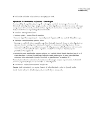 PHOTOSHOP CS3
Guía del usuario
177
2 Introduzca la cantidad de niveles tonales que desea y haga clic en OK.
Aplicación de un mapa de degradado a una imagen
El comando Mapa de degradado asigna el rango de escala de grises equivalente de una imagen a los colores de un
determinado relleno degradado. Si, por ejemplo, especifica un relleno degradado con dos colores, las sombras de la imagen
se asignan a uno de los colores de punto final del relleno degradado, las iluminaciones se asignan al otro color de punto
final y los medios tonos se asignan a las gradaciones intermedias.
1 Realice una de las siguientes acciones:
• Seleccione Imagen > Ajustes > Mapa de degradado.
• Seleccione Capa > Nueva capa de ajuste > Mapa de degradado. Haga clic en OK en el cuadro de diálogo Nueva capa.
2 Especifique el relleno degradado que desea utilizar:
• Para elegir en una lista de rellenos degradados, haga clic en el triángulo situado a la derecha del relleno degradado que
aparece en el cuadro de diálogo Mapa de degradado. Haga clic para seleccionar el relleno degradado que desea y, a
continuación, haga clic en un área en blanco del cuadro de diálogo para cerrar la lista. Para obtener más información
sobre cómo personalizar la lista de rellenos degradados, consulte “Cómo trabajar con el Gestor de ajustes
preestablecidos” en la página 44.
• Para editar el relleno degradado que aparece actualmente en el cuadro de diálogo Mapa de degradado, haga clic en el
relleno degradado. A continuación, modifique el relleno degradado existente o cree un nuevo relleno degradado
mediante el Editor de degradado. (Consulte “Creación de un degradado suave” en la página 327.)
Por defecto, las sombras, los medios tonos y las iluminaciones de la imagen se asignan respectivamente al color inicial
(izquierda), al punto medio y al color final (derecha) del relleno degradado.
3 Seleccione una, ninguna o ambas opciones de degradado:
Tramado Añade ruido aleatorio para suavizar el aspecto del relleno degradado y reduce los efectos de bandas.
Invertir Cambia la dirección del relleno degradado, invirtiendo el mapa de degradado.
 