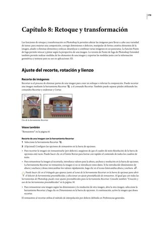 178
Capítulo 8: Retoque y transformación
Las funciones de retoque y transformación en Photoshop le permiten alterar las imágenes para llevar a cabo una variedad
de tareas: para mejorar una composición, corregir distorsiones o defectos, manipular de forma creativa elementos de la
imagen, añadir o eliminar elementos y enfocar, desenfocar o combinar varias imágenes en un panorama. La función Punto
de fuga permite retocar y pintar según la perspectiva de una imagen. La versión de Punto de fuga de Photoshop Extended
también permite realizar medidas de los elementos de una imagen y exportar las medidas junto con la información
geométrica y texturas para su uso en aplicaciones 3D.
Ajuste del recorte, rotación y lienzo
Recorte de imágenes
Recortar es el proceso de eliminar partes de una imagen para crear un enfoque o reforzar la composición. Puede recortar
una imagen mediante la herramienta Recortar y el comando Recortar. También puede separar píxeles utilizando los
comandos Recortar y enderezar y Cortar.
Uso de la herramienta Recortar
Véase también
“Remuestreo” en la página 61
Recorte de una imagen con la herramienta Recortar
1 Seleccione la herramienta Recortar .
2 (Opcional) Configure las opciones de remuestreo en la barra de opciones.
• Para recortar la imagen sin remuestrearla (por defecto), asegúrese de que el cuadro de texto Resolución de la barra de
opciones está vacío. Puede hacer clic en el botón Borrar para borrar con rapidez el contenido de todos los cuadros de
texto.
• Para remuestrear la imagen al recortarla, introduzca valores para la altura, anchura y resolución en la barra de opciones.
La herramienta Recortar no remuestrea la imagen si no se introducen estos datos. Si ha introducido dimensiones de
altura y anchura y desea intercambiar los valores rápidamente, haga clic en el icono Intercambia altura y anchura .
Puede hacer clic en el triángulo que aparece junto al icono de la herramienta Recortar en la barra de opciones para abrir
el Selector de herramientas preestablecidas y seleccionar un ajuste preestablecido de remuestreo. Al igual que con todas las
herramientas de Photoshop, puede crear ajustes preestablecidos para la herramienta Recortar. Consulte también “Creación y
uso de las herramientas preestablecidas” en la página 30.
• Para remuestrear una imagen según las dimensiones y la resolución de otra imagen, abra la otra imagen, seleccione la
herramienta Recortar y haga clic en Dimensiones en la barra de opciones. A continuación, active la imagen que desea
recortar.
El remuestreo al recortar utiliza el método de interpolación por defecto definido en Preferencias generales.
 